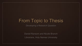 From Topic to ThesisFrom Topic to Thesis
Developing a Research QuestionDeveloping a Research Question
Daniel Ransom and Nicole BranchDaniel Ransom and Nicole Branch
Librarians, Holy Names UniversityLibrarians, Holy Names University
 