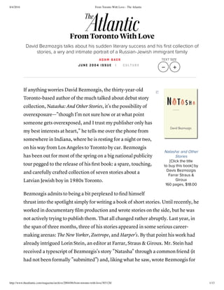 8/4/2016 From Toronto With Love - The Atlantic
http://www.theatlantic.com/magazine/archive/2004/06/from-toronto-with-love/303128/ 1/13
Natasha: and Other
Stories
[Click the title
to buy this book] by
Davis Bezmozgis
Farrar Straus &
Giroux
160 pages, $18.00
If anything worries David Bezmozgis, the thirty-year-old
Toronto-based author of the much talked about debut story
collection, Natasha: And Other Stories, it's the possibility of
overexposure—"though I'm not sure how or at what point
someone gets overexposed, and I trust my publisher only has
my best interests at heart," he tells me over the phone from
somewhere in Indiana, where he is resting for a night or two,
on his way from Los Angeles to Toronto by car. Bezmozgis
has been out for most of the spring on a big national publicity
tour pegged to the release of his ﬁrst book: a spare, touching,
and carefully crafted collection of seven stories about a
Latvian Jewish boy in 1980s Toronto.
Bezmozgis admits to being a bit perplexed to ﬁnd himself
thrust into the spotlight simply for writing a book of short stories. Until recently, he
worked in documentary ﬁlm production and wrote stories on the side, but he was
not actively trying to publish them. That all changed rather abruptly. Last year, in
the span of three months, three of his stories appeared in some serious career-
making arenas: The New Yorker, Zoetrope, and Harper's. By that point his work had
already intrigued Lorin Stein, an editor at Farrar, Straus & Giroux. Mr. Stein had
received a typescript of Bezmozgis's story "Natasha" through a common friend (it
had not been formally "submitted") and, liking what he saw, wrote Bezmozgis for
From Toronto With Love
David Bezmozgis talks about his sudden literary success and his ﬁrst collection of
stories, a wry and intimate portrait of a Russian-Jewish immigrant family
A D A M B A E R
J U N E 2 0 0 4 I S S U E | C U L T U R E
TEXT SIZE
   
 