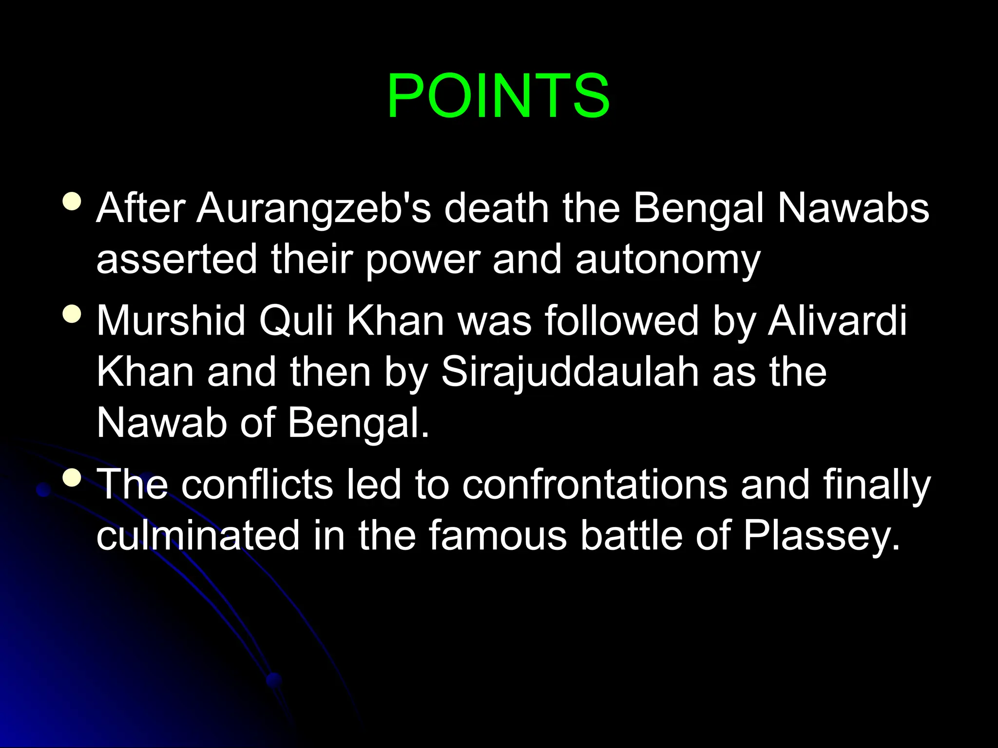 POINTS
POINTS
 After Aurangzeb's death the Bengal Nawabs
After Aurangzeb's death the Bengal Nawabs
asserted their power and autonomy
asserted their power and autonomy
 Murshid Quli Khan was followed by Alivardi
Murshid Quli Khan was followed by Alivardi
Khan and then by Sirajuddaulah as the
Khan and then by Sirajuddaulah as the
Nawab of Bengal.
Nawab of Bengal.
 The conflicts led to confrontations and finally
The conflicts led to confrontations and finally
culminated in the famous battle of Plassey.
culminated in the famous battle of Plassey.
 