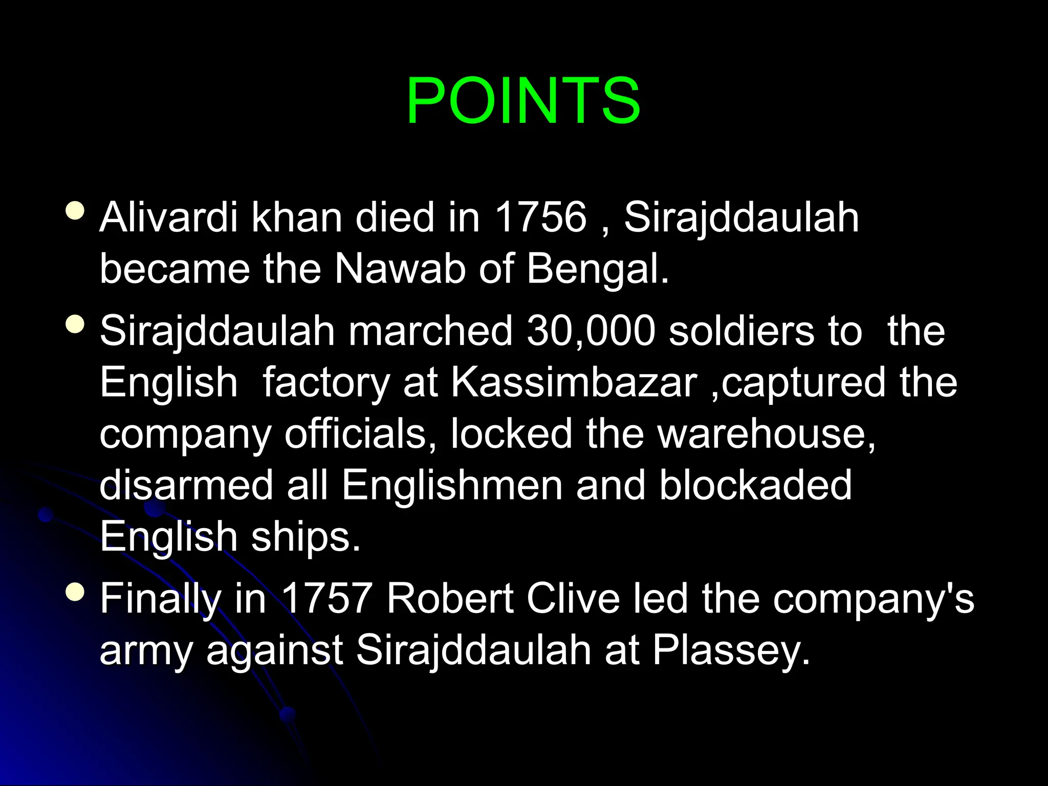 POINTS
POINTS
 Alivardi khan died in 1756 , Sirajddaulah
Alivardi khan died in 1756 , Sirajddaulah
became the Nawab of Bengal.
became the Nawab of Bengal.
 Sirajddaulah marched 30,000 soldiers to the
Sirajddaulah marched 30,000 soldiers to the
English factory at Kassimbazar ,captured the
English factory at Kassimbazar ,captured the
company officials, locked the warehouse,
company officials, locked the warehouse,
disarmed all Englishmen and blockaded
disarmed all Englishmen and blockaded
English ships.
English ships.
 Finally in 1757 Robert Clive led the company's
Finally in 1757 Robert Clive led the company's
army against Sirajddaulah at Plassey.
army against Sirajddaulah at Plassey.
 