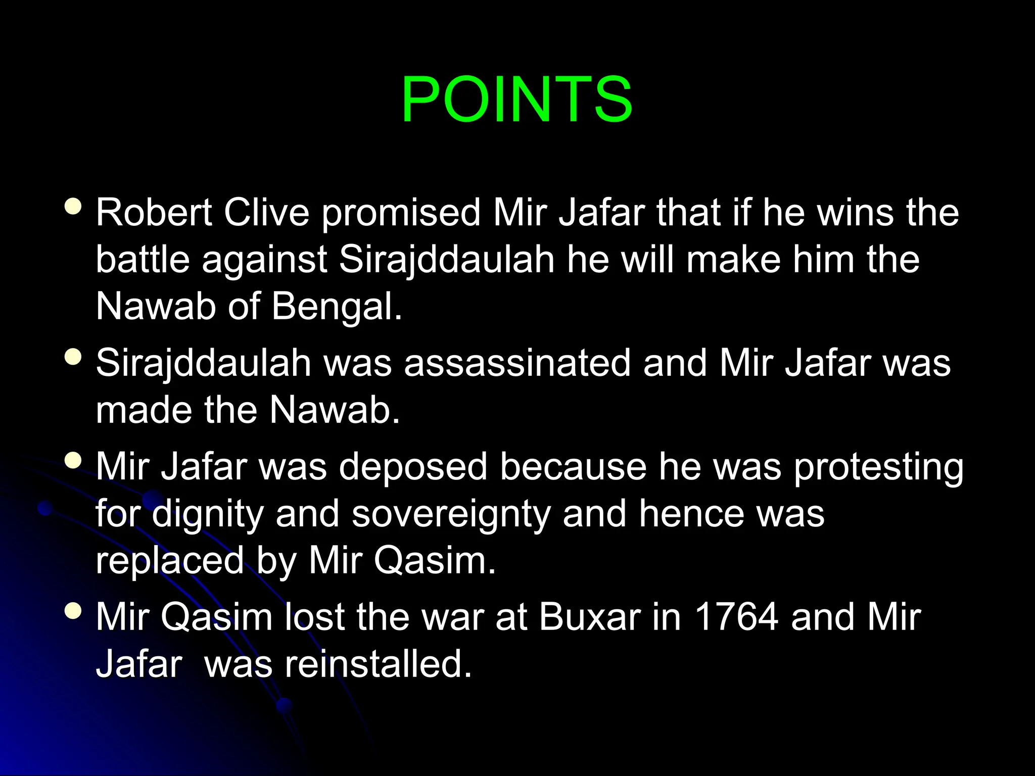 POINTS
POINTS
 Robert Clive promised Mir Jafar that if he wins the
Robert Clive promised Mir Jafar that if he wins the
battle against Sirajddaulah he will make him the
battle against Sirajddaulah he will make him the
Nawab of Bengal.
Nawab of Bengal.
 Sirajddaulah was assassinated and Mir Jafar was
Sirajddaulah was assassinated and Mir Jafar was
made the Nawab.
made the Nawab.
 Mir Jafar was deposed because he was protesting
Mir Jafar was deposed because he was protesting
for dignity and sovereignty and hence was
for dignity and sovereignty and hence was
replaced by Mir Qasim.
replaced by Mir Qasim.
 Mir Qasim lost the war at Buxar in 1764 and Mir
Mir Qasim lost the war at Buxar in 1764 and Mir
Jafar was reinstalled.
Jafar was reinstalled.
 