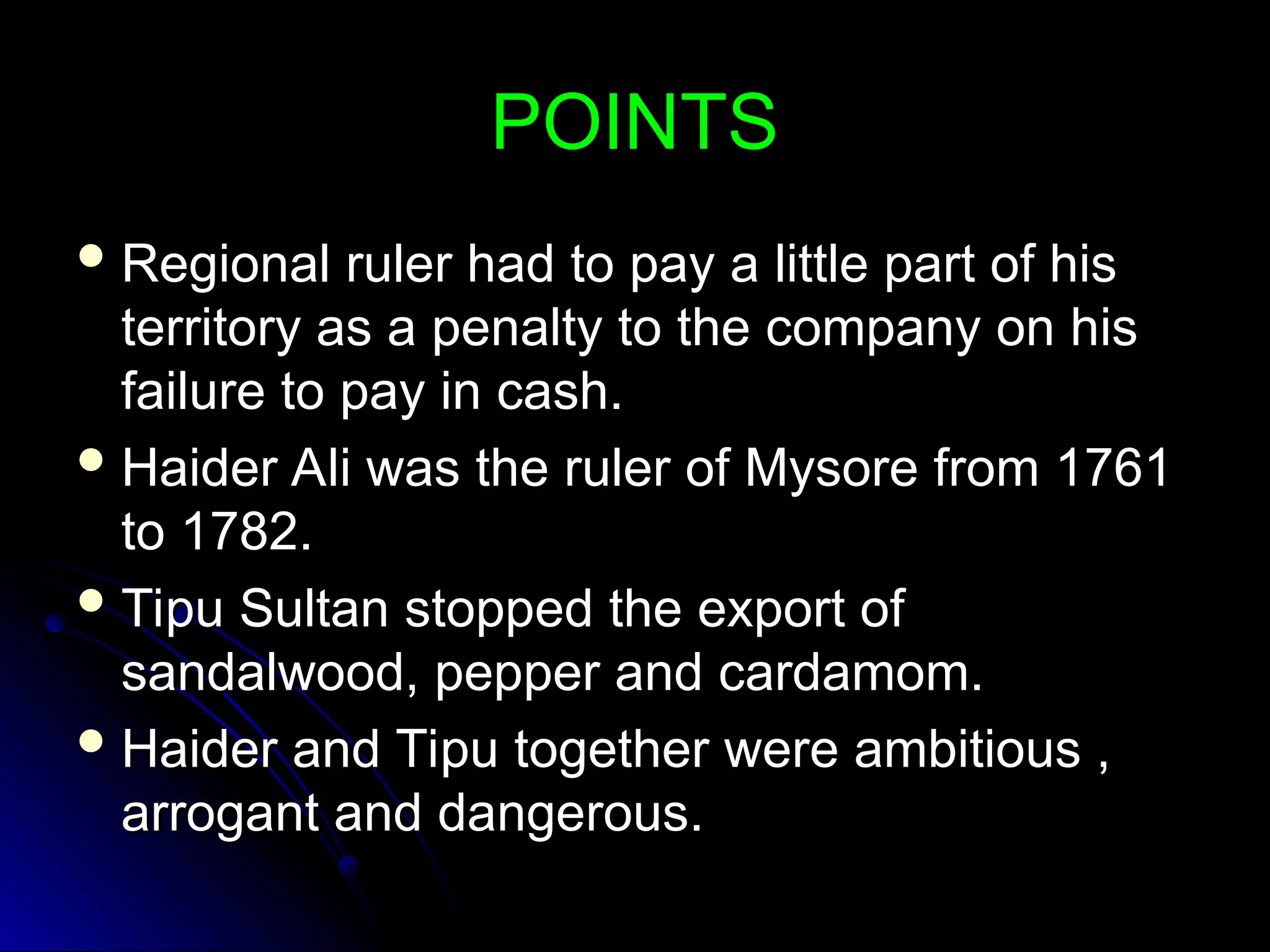 POINTS
POINTS
 Regional ruler had to pay a little part of his
Regional ruler had to pay a little part of his
territory as a penalty to the company on his
territory as a penalty to the company on his
failure to pay in cash.
failure to pay in cash.
 Haider Ali was the ruler of Mysore from 1761
Haider Ali was the ruler of Mysore from 1761
to 1782.
to 1782.
 Tipu Sultan stopped the export of
Tipu Sultan stopped the export of
sandalwood, pepper and cardamom.
sandalwood, pepper and cardamom.
 Haider and Tipu together were ambitious ,
Haider and Tipu together were ambitious ,
arrogant and dangerous.
arrogant and dangerous.
 