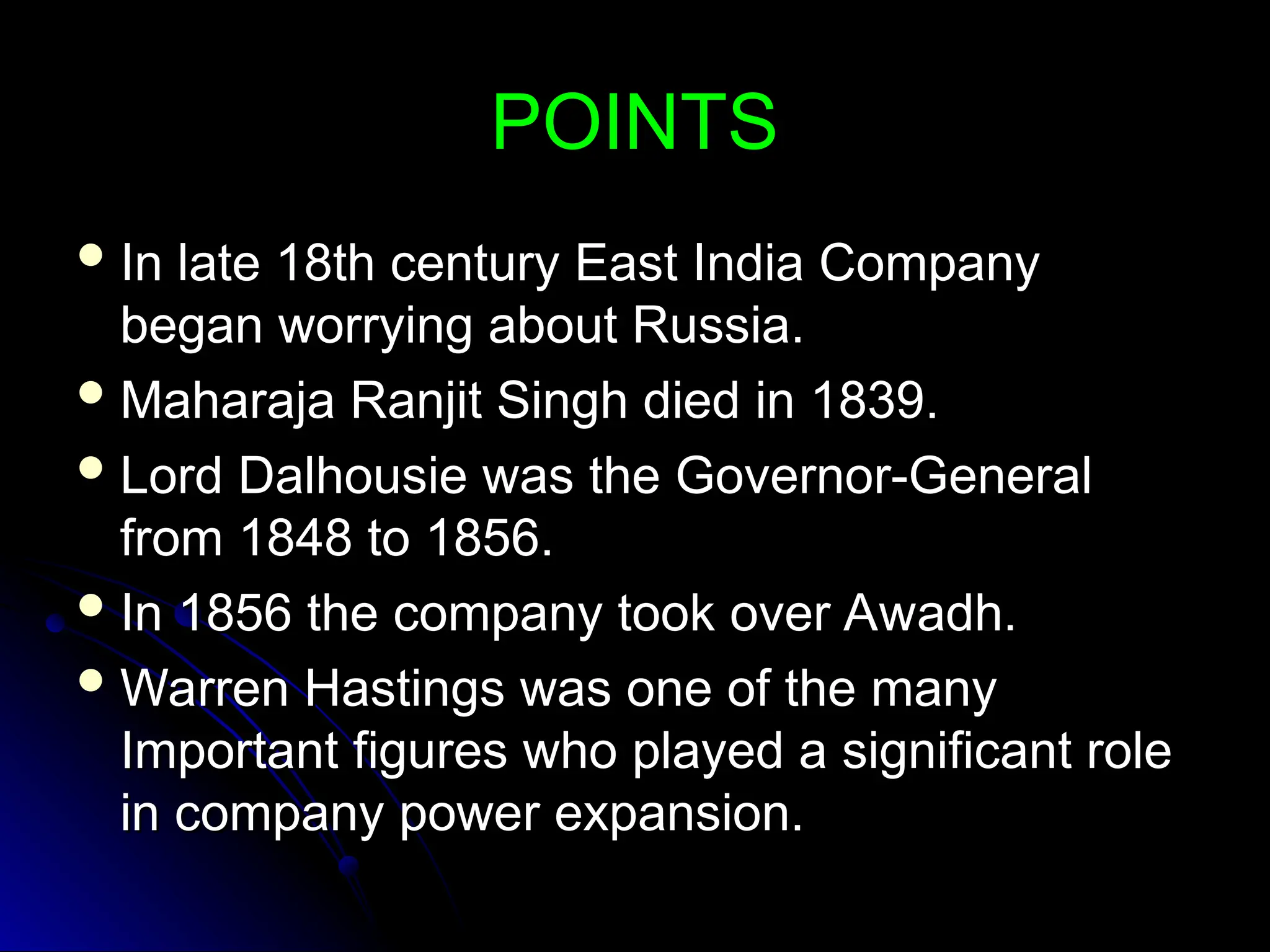POINTS
POINTS
 In late 18th century East India Company
In late 18th century East India Company
began worrying about Russia.
began worrying about Russia.
 Maharaja Ranjit Singh died in 1839.
Maharaja Ranjit Singh died in 1839.
 Lord Dalhousie was the Governor-General
Lord Dalhousie was the Governor-General
from 1848 to 1856.
from 1848 to 1856.
 In 1856 the company took over Awadh.
In 1856 the company took over Awadh.
 Warren Hastings was one of the many
Warren Hastings was one of the many
Important figures who played a significant role
Important figures who played a significant role
in company power expansion.
in company power expansion.
 
