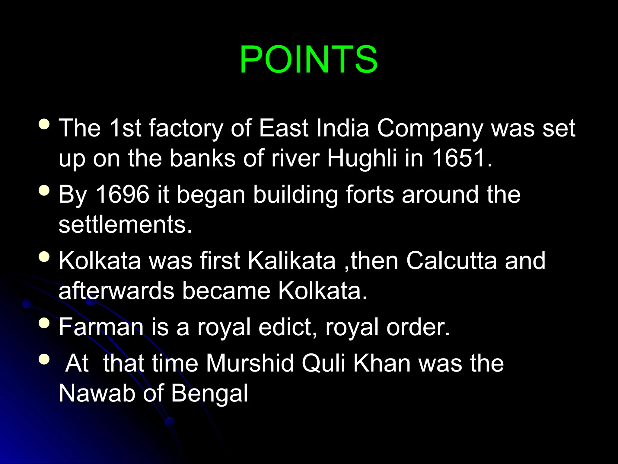 POINTS
POINTS
 The 1st factory of East India Company was set
The 1st factory of East India Company was set
up on the banks of river Hughli in 1651.
up on the banks of river Hughli in 1651.
 By 1696 it began building forts around the
By 1696 it began building forts around the
settlements.
settlements.
 Kolkata was first Kalikata ,then Calcutta and
Kolkata was first Kalikata ,then Calcutta and
afterwards became Kolkata.
afterwards became Kolkata.
 Farman is a royal edict, royal order.
Farman is a royal edict, royal order.
 At that time Murshid Quli Khan was the
At that time Murshid Quli Khan was the
Nawab of Bengal
Nawab of Bengal
 
