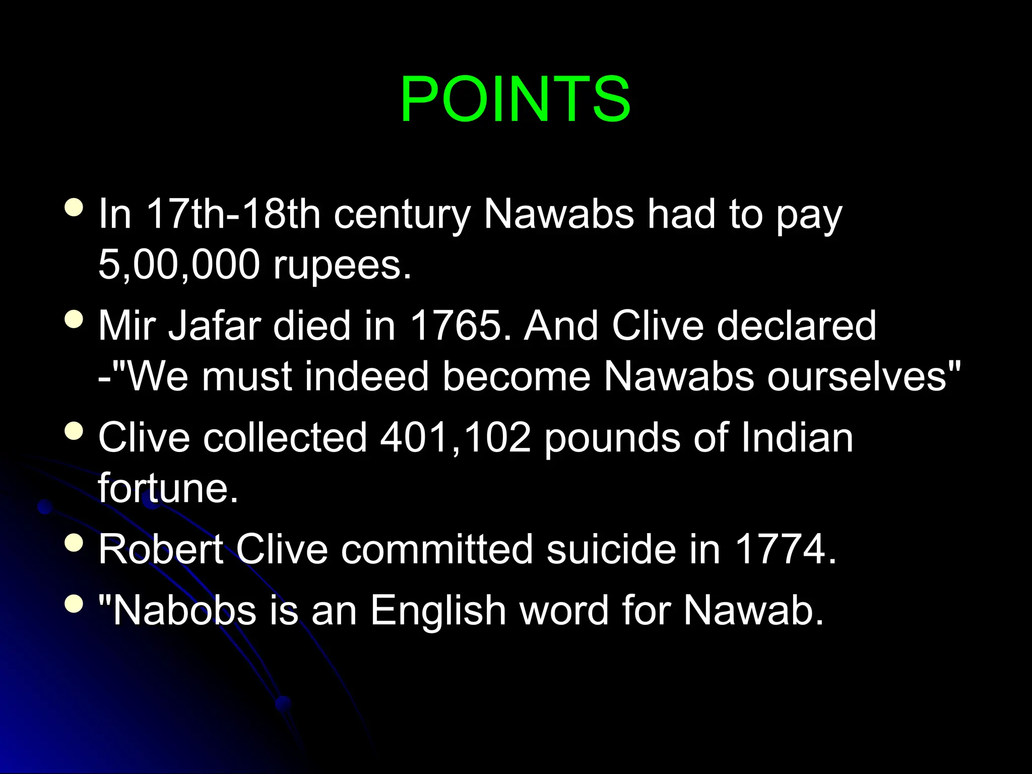 POINTS
POINTS
 In 17th-18th century Nawabs had to pay
In 17th-18th century Nawabs had to pay
5,00,000 rupees.
5,00,000 rupees.
 Mir Jafar died in 1765. And Clive declared
Mir Jafar died in 1765. And Clive declared
-"We must indeed become Nawabs ourselves"
-"We must indeed become Nawabs ourselves"
 Clive collected 401,102 pounds of Indian
Clive collected 401,102 pounds of Indian
fortune.
fortune.
 Robert Clive committed suicide in 1774.
Robert Clive committed suicide in 1774.
 "Nabobs is an English word for Nawab.
"Nabobs is an English word for Nawab.
 