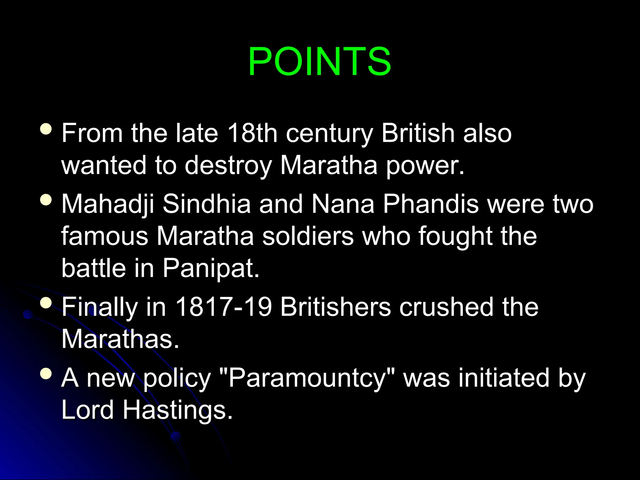 POINTS
POINTS
 From the late 18th century British also
From the late 18th century British also
wanted to destroy Maratha power.
wanted to destroy Maratha power.
 Mahadji Sindhia and Nana Phandis were two
Mahadji Sindhia and Nana Phandis were two
famous Maratha soldiers who fought the
famous Maratha soldiers who fought the
battle in Panipat.
battle in Panipat.
 Finally in 1817-19 Britishers crushed the
Finally in 1817-19 Britishers crushed the
Marathas.
Marathas.
 A new policy "Paramountcy" was initiated by
A new policy "Paramountcy" was initiated by
Lord Hastings.
Lord Hastings.
 