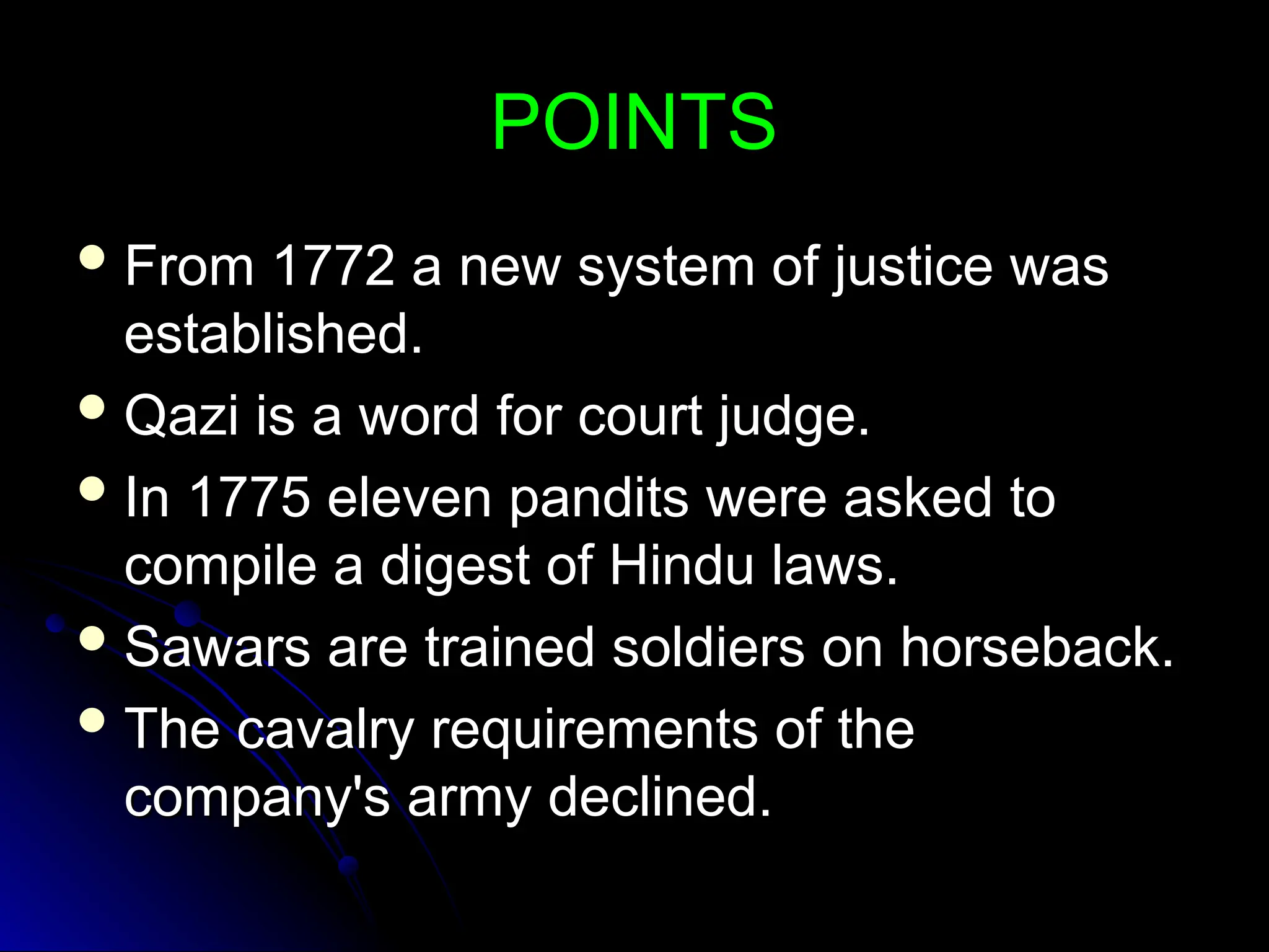 POINTS
POINTS
 From 1772 a new system of justice was
From 1772 a new system of justice was
established.
established.
 Qazi is a word for court judge.
Qazi is a word for court judge.
 In 1775 eleven pandits were asked to
In 1775 eleven pandits were asked to
compile a digest of Hindu laws.
compile a digest of Hindu laws.
 Sawars are trained soldiers on horseback.
Sawars are trained soldiers on horseback.
 The cavalry requirements of the
The cavalry requirements of the
company's army declined.
company's army declined.
 
