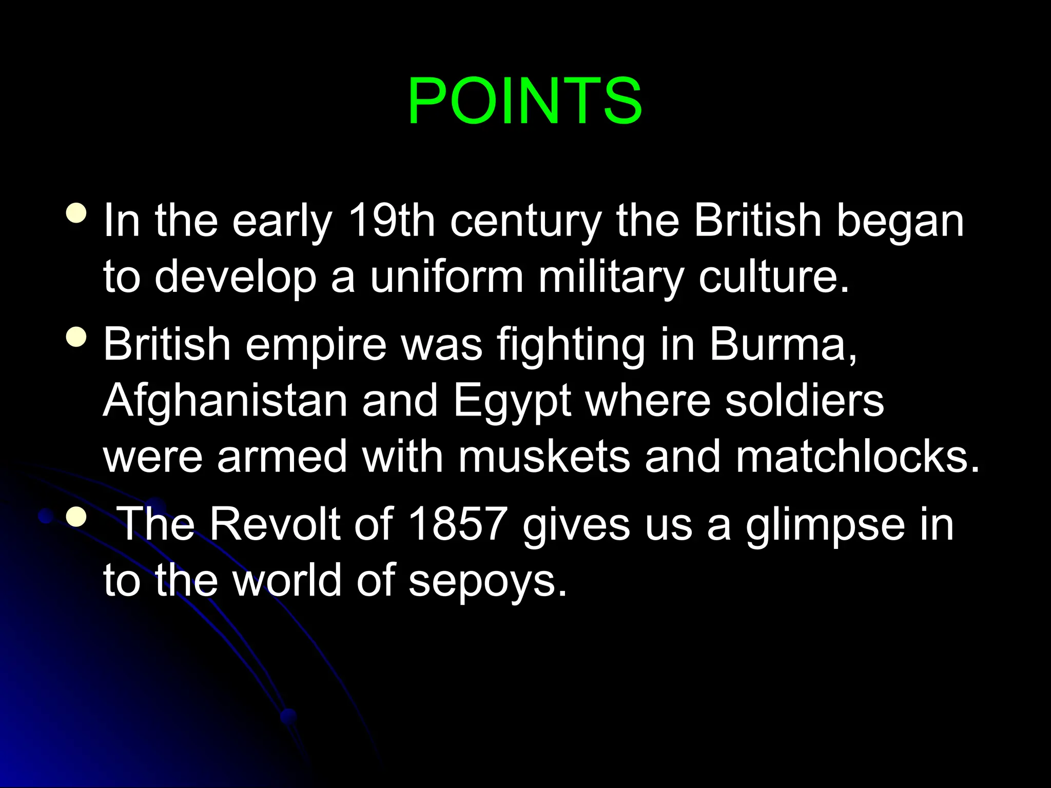 POINTS
POINTS
 In the early 19th century the British began
In the early 19th century the British began
to develop a uniform military culture.
to develop a uniform military culture.
 British empire was fighting in Burma,
British empire was fighting in Burma,
Afghanistan and Egypt where soldiers
Afghanistan and Egypt where soldiers
were armed with muskets and matchlocks.
were armed with muskets and matchlocks.
 The Revolt of 1857 gives us a glimpse in
The Revolt of 1857 gives us a glimpse in
to the world of sepoys.
to the world of sepoys.
 