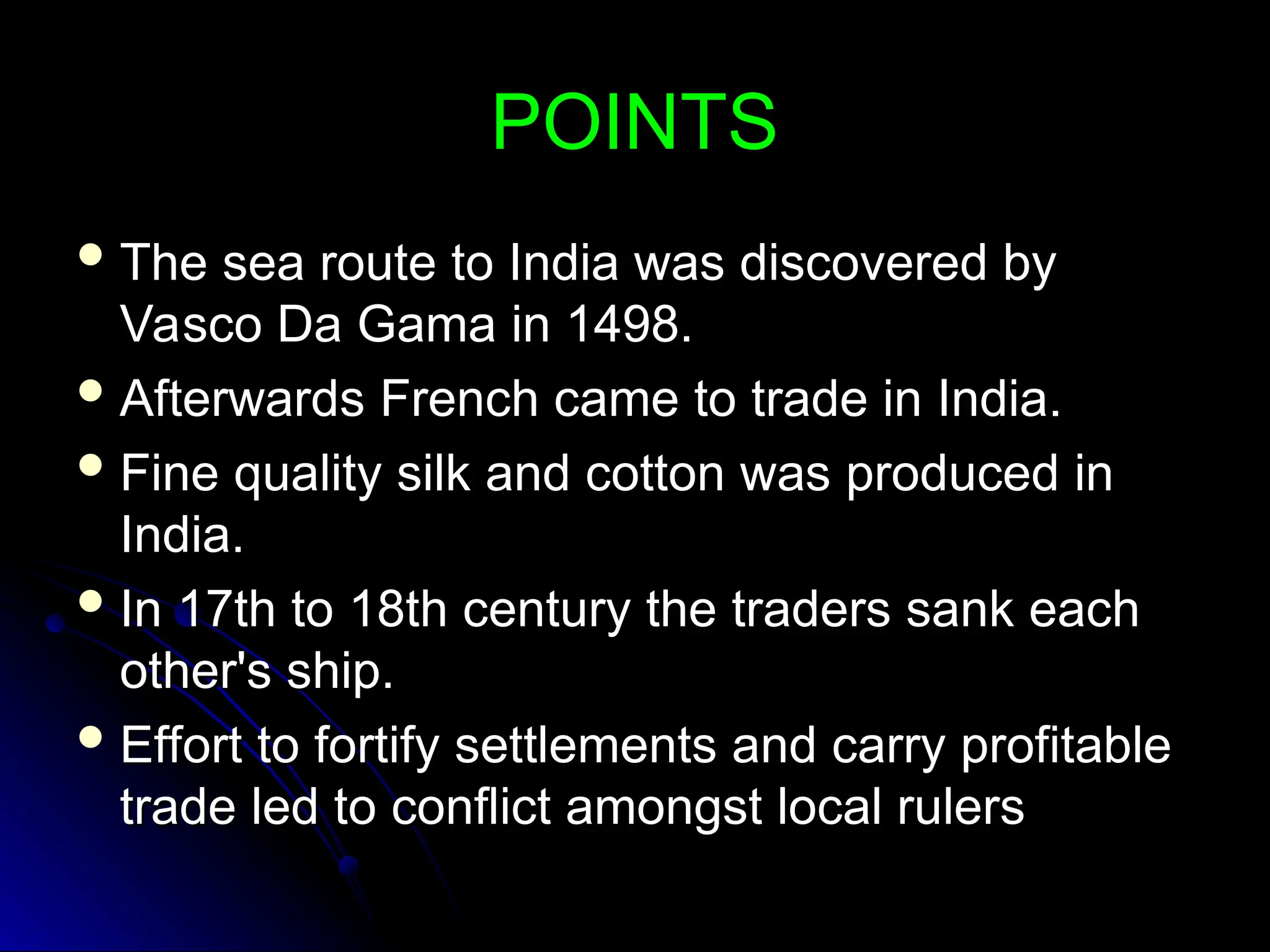 POINTS
POINTS
 The sea route to India was discovered by
The sea route to India was discovered by
Vasco Da Gama in 1498.
Vasco Da Gama in 1498.
 Afterwards French came to trade in India.
Afterwards French came to trade in India.
 Fine quality silk and cotton was produced in
Fine quality silk and cotton was produced in
India.
India.
 In 17th to 18th century the traders sank each
In 17th to 18th century the traders sank each
other's ship.
other's ship.
 Effort to fortify settlements and carry profitable
Effort to fortify settlements and carry profitable
trade led to conflict amongst local rulers
trade led to conflict amongst local rulers
 
