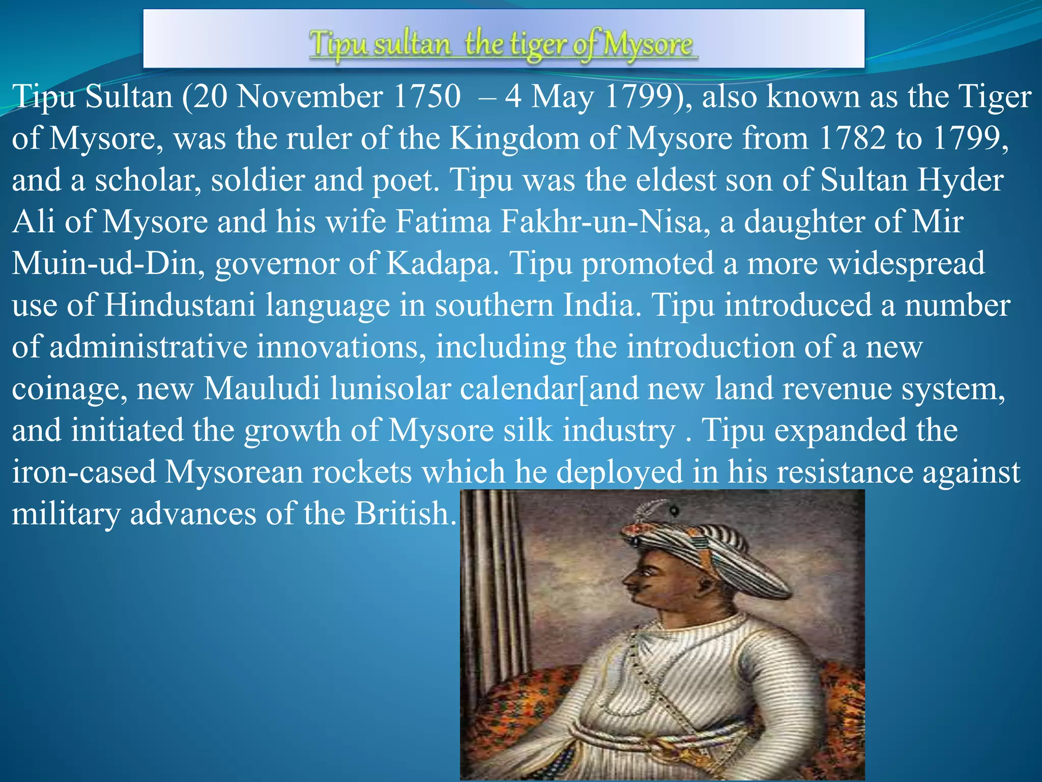 Tipu Sultan (20 November 1750 – 4 May 1799), also known as the Tiger
of Mysore, was the ruler of the Kingdom of Mysore from 1782 to 1799,
and a scholar, soldier and poet. Tipu was the eldest son of Sultan Hyder
Ali of Mysore and his wife Fatima Fakhr-un-Nisa, a daughter of Mir
Muin-ud-Din, governor of Kadapa. Tipu promoted a more widespread
use of Hindustani language in southern India. Tipu introduced a number
of administrative innovations, including the introduction of a new
coinage, new Mauludi lunisolar calendar[and new land revenue system,
and initiated the growth of Mysore silk industry . Tipu expanded the
iron-cased Mysorean rockets which he deployed in his resistance against
military advances of the British.
 