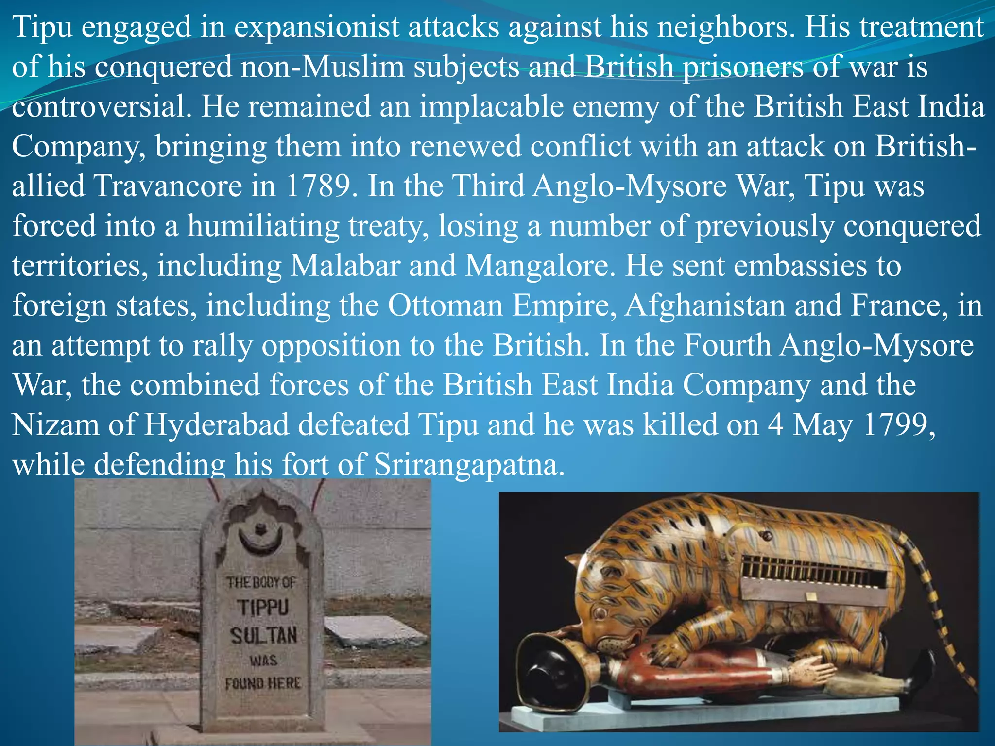 Tipu engaged in expansionist attacks against his neighbors. His treatment
of his conquered non-Muslim subjects and British prisoners of war is
controversial. He remained an implacable enemy of the British East India
Company, bringing them into renewed conflict with an attack on British-
allied Travancore in 1789. In the Third Anglo-Mysore War, Tipu was
forced into a humiliating treaty, losing a number of previously conquered
territories, including Malabar and Mangalore. He sent embassies to
foreign states, including the Ottoman Empire, Afghanistan and France, in
an attempt to rally opposition to the British. In the Fourth Anglo-Mysore
War, the combined forces of the British East India Company and the
Nizam of Hyderabad defeated Tipu and he was killed on 4 May 1799,
while defending his fort of Srirangapatna.
 