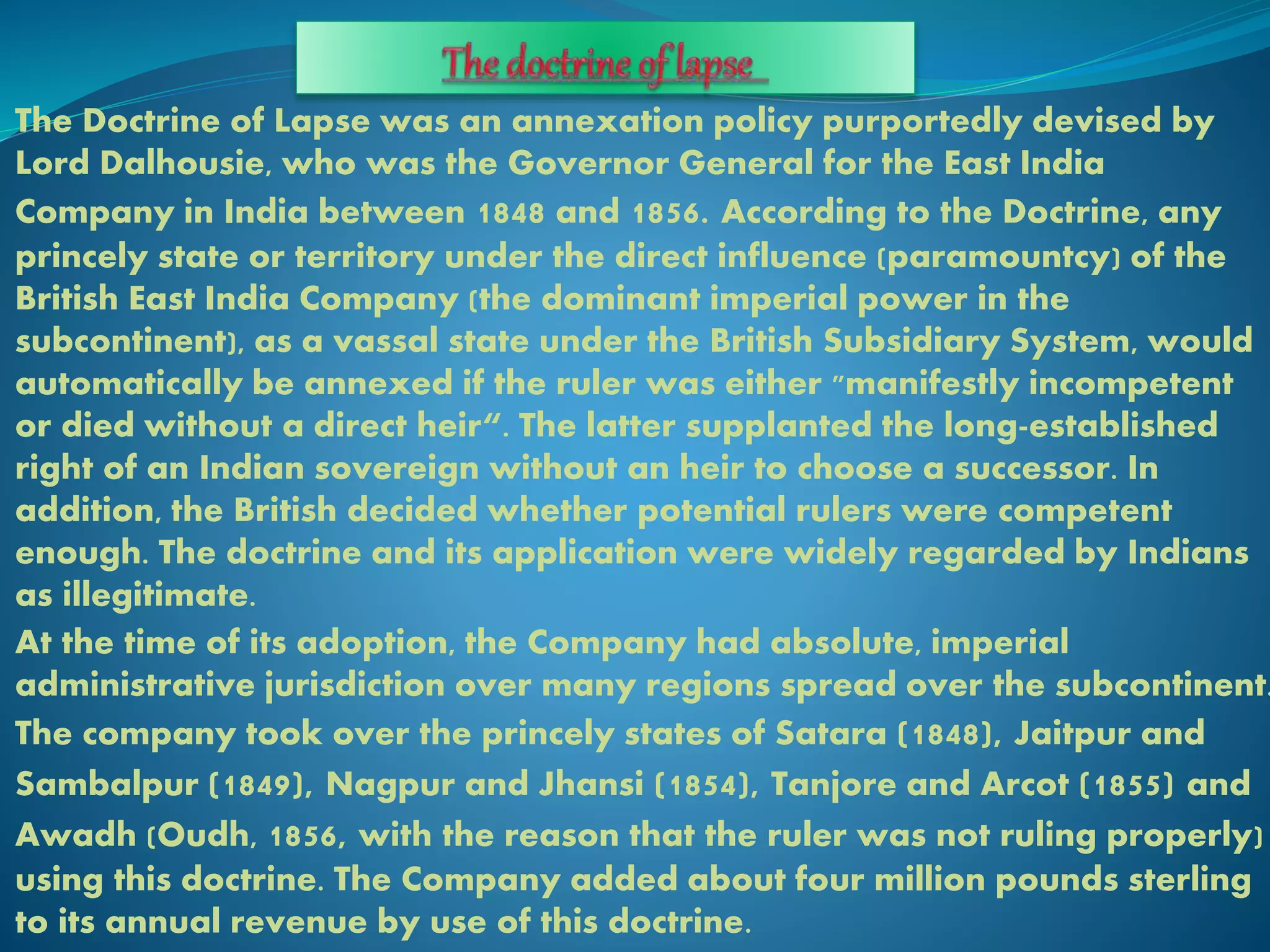The Doctrine of Lapse was an annexation policy purportedly devised by
Lord Dalhousie, who was the Governor General for the East India
Company in India between 1848 and 1856. According to the Doctrine, any
princely state or territory under the direct influence (paramountcy) of the
British East India Company (the dominant imperial power in the
subcontinent), as a vassal state under the British Subsidiary System, would
automatically be annexed if the ruler was either "manifestly incompetent
or died without a direct heir“. The latter supplanted the long-established
right of an Indian sovereign without an heir to choose a successor. In
addition, the British decided whether potential rulers were competent
enough. The doctrine and its application were widely regarded by Indians
as illegitimate.
At the time of its adoption, the Company had absolute, imperial
administrative jurisdiction over many regions spread over the subcontinent.
The company took over the princely states of Satara (1848), Jaitpur and
Sambalpur (1849), Nagpur and Jhansi (1854), Tanjore and Arcot (1855) and
Awadh (Oudh, 1856, with the reason that the ruler was not ruling properly)
using this doctrine. The Company added about four million pounds sterling
to its annual revenue by use of this doctrine.
 
