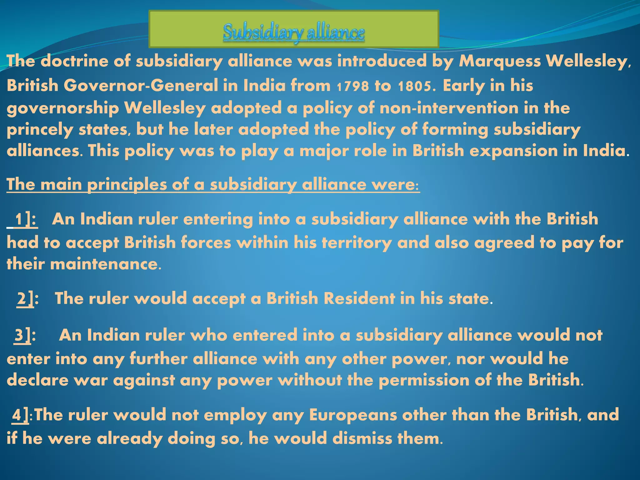 The doctrine of subsidiary alliance was introduced by Marquess Wellesley,
British Governor-General in India from 1798 to 1805. Early in his
governorship Wellesley adopted a policy of non-intervention in the
princely states, but he later adopted the policy of forming subsidiary
alliances. This policy was to play a major role in British expansion in India.
The main principles of a subsidiary alliance were:
1]: An Indian ruler entering into a subsidiary alliance with the British
had to accept British forces within his territory and also agreed to pay for
their maintenance.
2]: The ruler would accept a British Resident in his state.
3]: An Indian ruler who entered into a subsidiary alliance would not
enter into any further alliance with any other power, nor would he
declare war against any power without the permission of the British.
4]:The ruler would not employ any Europeans other than the British, and
if he were already doing so, he would dismiss them.
 