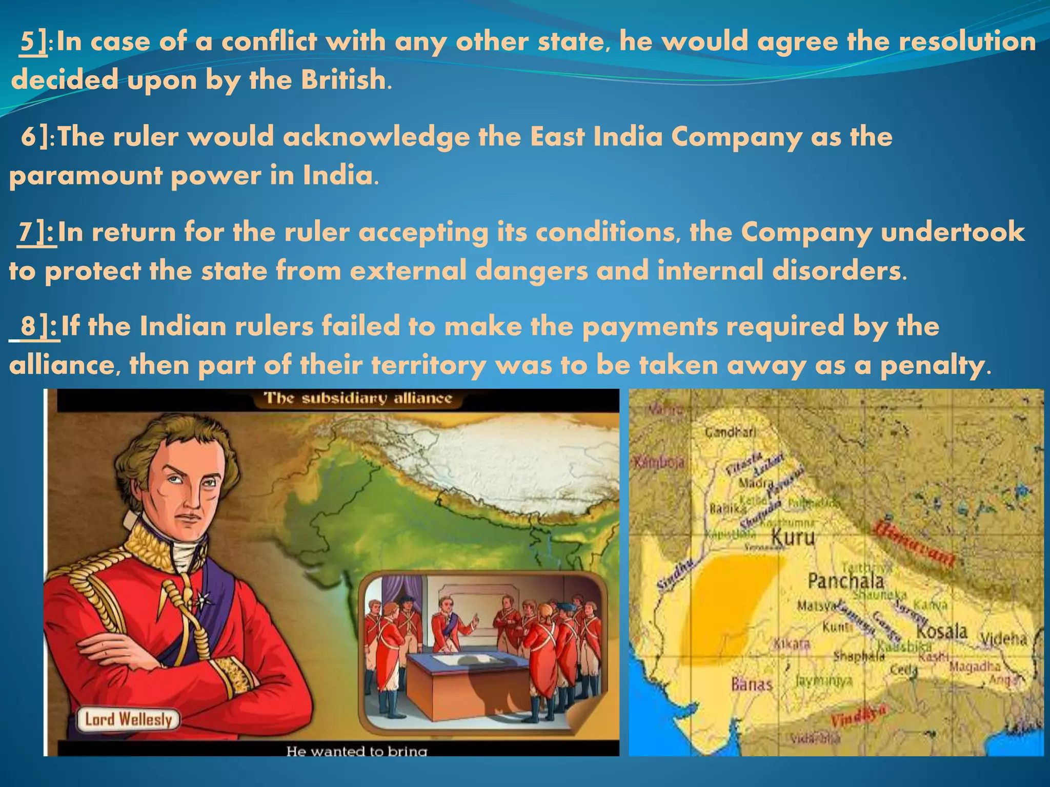 5]:In case of a conflict with any other state, he would agree the resolution
decided upon by the British.
6]:The ruler would acknowledge the East India Company as the
paramount power in India.
7]:In return for the ruler accepting its conditions, the Company undertook
to protect the state from external dangers and internal disorders.
8]:If the Indian rulers failed to make the payments required by the
alliance, then part of their territory was to be taken away as a penalty.
 