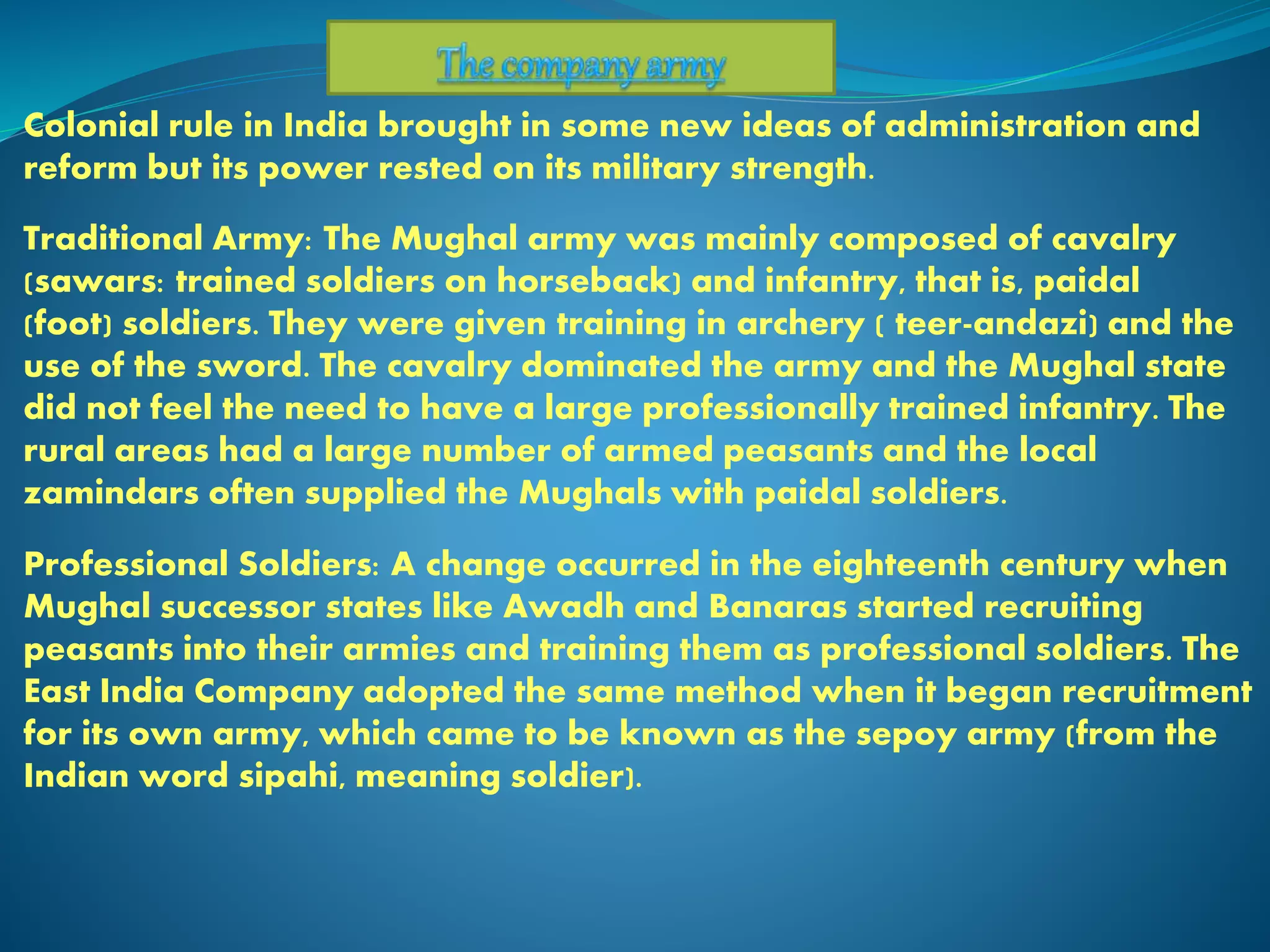 Colonial rule in India brought in some new ideas of administration and
reform but its power rested on its military strength.
Traditional Army: The Mughal army was mainly composed of cavalry
(sawars: trained soldiers on horseback) and infantry, that is, paidal
(foot) soldiers. They were given training in archery ( teer-andazi) and the
use of the sword. The cavalry dominated the army and the Mughal state
did not feel the need to have a large professionally trained infantry. The
rural areas had a large number of armed peasants and the local
zamindars often supplied the Mughals with paidal soldiers.
Professional Soldiers: A change occurred in the eighteenth century when
Mughal successor states like Awadh and Banaras started recruiting
peasants into their armies and training them as professional soldiers. The
East India Company adopted the same method when it began recruitment
for its own army, which came to be known as the sepoy army (from the
Indian word sipahi, meaning soldier).
 