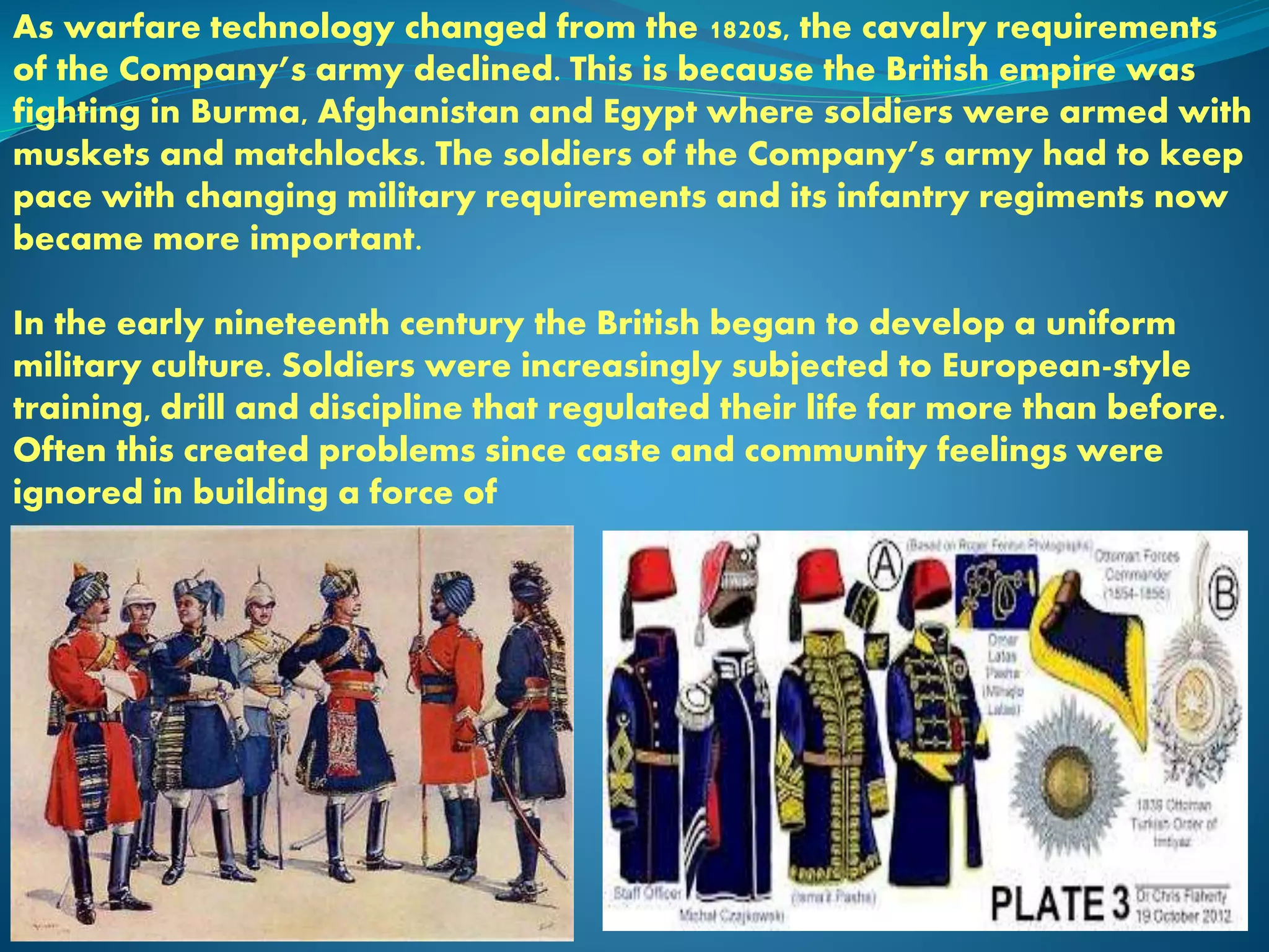 As warfare technology changed from the 1820s, the cavalry requirements
of the Company’s army declined. This is because the British empire was
fighting in Burma, Afghanistan and Egypt where soldiers were armed with
muskets and matchlocks. The soldiers of the Company’s army had to keep
pace with changing military requirements and its infantry regiments now
became more important.
In the early nineteenth century the British began to develop a uniform
military culture. Soldiers were increasingly subjected to European-style
training, drill and discipline that regulated their life far more than before.
Often this created problems since caste and community feelings were
ignored in building a force of
 
