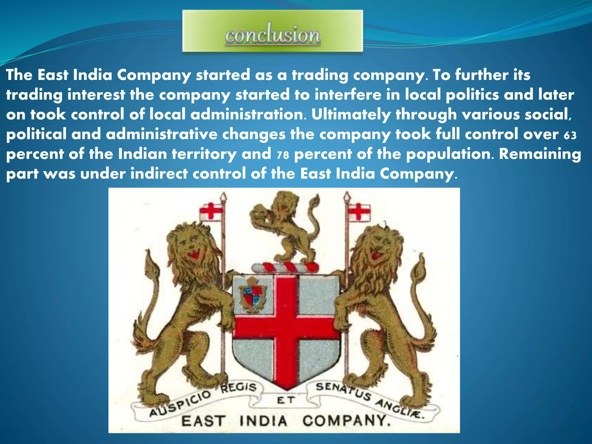 The East India Company started as a trading company. To further its
trading interest the company started to interfere in local politics and later
on took control of local administration. Ultimately through various social,
political and administrative changes the company took full control over 63
percent of the Indian territory and 78 percent of the population. Remaining
part was under indirect control of the East India Company.
 
