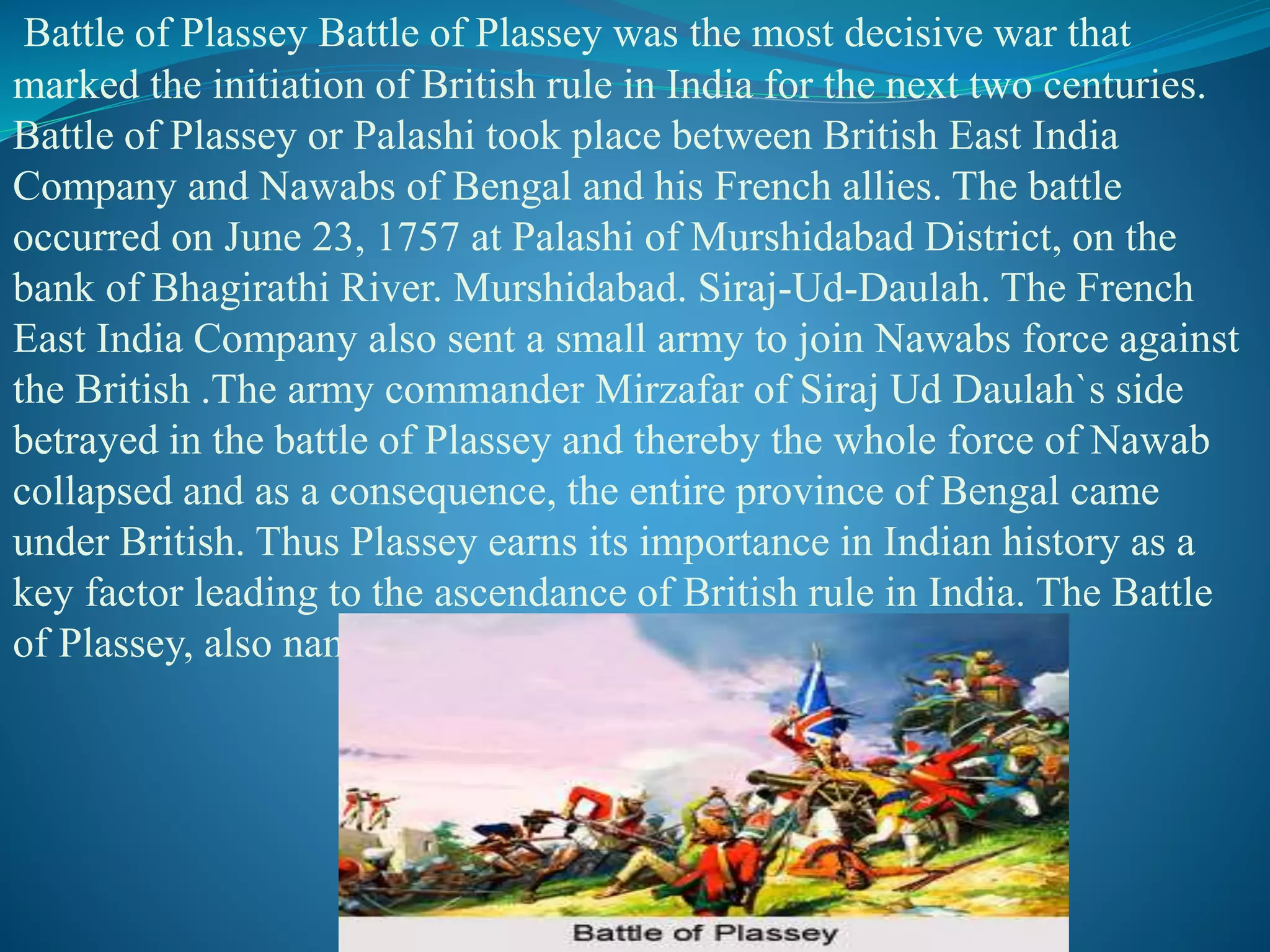 Battle of Plassey Battle of Plassey was the most decisive war that
marked the initiation of British rule in India for the next two centuries.
Battle of Plassey or Palashi took place between British East India
Company and Nawabs of Bengal and his French allies. The battle
occurred on June 23, 1757 at Palashi of Murshidabad District, on the
bank of Bhagirathi River. Murshidabad. Siraj-Ud-Daulah. The French
East India Company also sent a small army to join Nawabs force against
the British .The army commander Mirzafar of Siraj Ud Daulah`s side
betrayed in the battle of Plassey and thereby the whole force of Nawab
collapsed and as a consequence, the entire province of Bengal came
under British. Thus Plassey earns its importance in Indian history as a
key factor leading to the ascendance of British rule in India. The Battle
of Plassey, also named as Battle of Palashi,
 