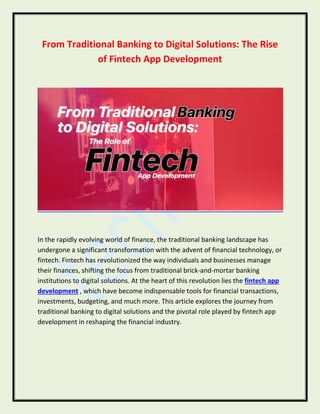 From Traditional Banking to Digital Solutions: The Rise
of Fintech App Development
In the rapidly evolving world of finance, the traditional banking landscape has
undergone a significant transformation with the advent of financial technology, or
fintech. Fintech has revolutionized the way individuals and businesses manage
their finances, shifting the focus from traditional brick-and-mortar banking
institutions to digital solutions. At the heart of this revolution lies the fintech app
development , which have become indispensable tools for financial transactions,
investments, budgeting, and much more. This article explores the journey from
traditional banking to digital solutions and the pivotal role played by fintech app
development in reshaping the financial industry.
 