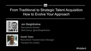 From Traditional to Strategic Talent Acquisition
How to Evolve Your Approach
Gareth Taylor
Recruitment Transformation Manager
Transport for London,
Jon Sleightholme
Recruitment Director
Mark Group, @JonSleightholme
#intalent
 