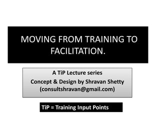 MOVING FROM TRAINING TO FACILITATION. A TiP Lecture series Concept & Design by ShravanShetty (consultshravan@gmail.com) TiP = Training Input Points 