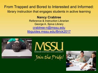 From Trapped and Bored to Interested and Informed:
library instruction that engages students in active learning
Nancy Crabtree
Reference & Instruction Librarian
George A. Spiva Library
crabtree-n@mssu.edu
libguides.mssu.edu/Brick2017
 