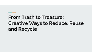 From Trash to Treasure:
Creative Ways to Reduce, Reuse
and Recycle
 