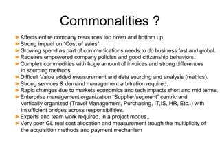 Commonalities ?
►Affects entire company resources top down and bottom up.
►Strong impact on “Cost of sales”.
►Growing spend as part of communications needs to do business fast and global.
►Requires empowered company policies and good citizenship behaviors.
►Complex commodities with huge amount of invoices and strong differences
 in sourcing methods.
►Difficult Value added measurement and data sourcing and analysis (metrics).
►Strong services & demand management arbitration required.
►Rapid changes due to markets economics and tech impacts short and mid terms.
►Enterprise management organization “Supplier/segment” centric and
 vertically organized (Travel Management, Purchasing, IT,IS, HR, Etc..) with
 insufficient bridges across responsibilities.
►Experts and team work required. in a project modus..
►Very poor GL real cost allocation and measurement trough the multiplicity of
 the acquisition methods and payment mechanism
 