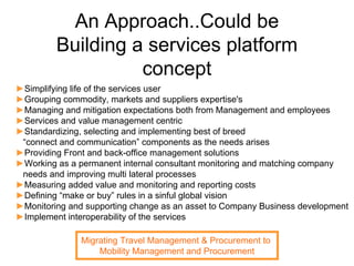 An Approach..Could be
         Building a services platform
                   concept
►Simplifying life of the services user
►Grouping commodity, markets and suppliers expertise's
►Managing and mitigation expectations both from Management and employees
►Services and value management centric
►Standardizing, selecting and implementing best of breed
 “connect and communication” components as the needs arises
►Providing Front and back-office management solutions
►Working as a permanent internal consultant monitoring and matching company
 needs and improving multi lateral processes
►Measuring added value and monitoring and reporting costs
►Defining “make or buy” rules in a sinful global vision
►Monitoring and supporting change as an asset to Company Business development
►Implement interoperability of the services

               Migrating Travel Management & Procurement to
                   Mobility Management and Procurement
 