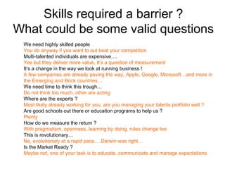 Skills required a barrier ?
What could be some valid questions
 We need highly skilled people
 You do anyway if you want to out beat your competition
 Multi-talented individuals are expensive….
 Yes but they deliver more value, It’s a question of measurement
 It’s a change in the way we look at running business !
 A few companies are already paving the way, Apple, Google, Microsoft…and more in
 the Emerging and Brick countries…
 We need time to think this trough…
 Do not think too much, other are acting
 Where are the experts ?
 Most likely already working for you, are you managing your talents portfolio well ?
 Are good schools out there or education programs to help us ?
 Plenty
 How do we measure the return ?
 With pragmatism, openness, learning by doing. rules change too
 This is revolutionary…
 No, evolutionary at a rapid pace….Darwin was right…
 Is the Market Ready ?
 Maybe not, one of your task is to educate..communicate and manage expectations
 