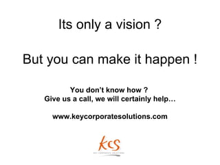 Its only a vision ?

But you can make it happen !

          You don’t know how ?
   Give us a call, we will certainly help…

     www.keycorporatesolutions.com
 