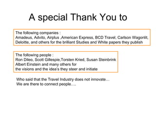 A special Thank You to
The following companies :
Amadeus, Advito, Airplus ,American Express, BCD Travel, Carlson Wagonlit,
Deloitte, and others for the brilliant Studies and White papers they publish


The following people :
Ron Dileo, Scott Gillespie,Torsten Kried, Susan Steinbrink
Albert Einstein and many others for
the visions and the idea’s they steer and initiate

Who said that the Travel Industry does not innovate…
We are there to connect people….
 