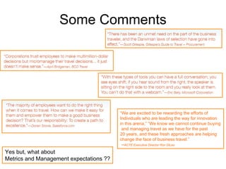 Some Comments




                                         “We are excited to be rewarding the efforts of
                                         Individuals who are leading the way for innovation
                                         in this arena,” “We know we cannot continue buying
                                          and managing travel as we have for the past
                                         20 years, and these fresh approaches are helping
                                         change the face of business travel.”
                                          --ACTE Executive Director Ron DiLeo
Yes but, what about
Metrics and Management expectations ??
 