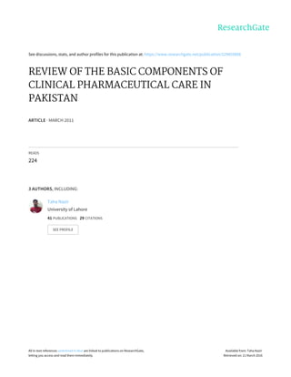 See	discussions,	stats,	and	author	profiles	for	this	publication	at:	https://www.researchgate.net/publication/229455808
REVIEW	OF	THE	BASIC	COMPONENTS	OF
CLINICAL	PHARMACEUTICAL	CARE	IN
PAKISTAN
ARTICLE	·	MARCH	2011
READS
224
3	AUTHORS,	INCLUDING:
Taha	Nazir
University	of	Lahore
41	PUBLICATIONS			29	CITATIONS			
SEE	PROFILE
All	in-text	references	underlined	in	blue	are	linked	to	publications	on	ResearchGate,
letting	you	access	and	read	them	immediately.
Available	from:	Taha	Nazir
Retrieved	on:	21	March	2016
 