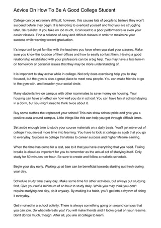 Advice On How To Be A Good College Student

College can be extremely difficult; however, this causes lots of people to believe they won't
succeed before they begin. It is tempting to overload yourself and find you are struggling
later. Be realistic. If you take on too much, it can lead to a poor performance in even your
easier classes. Find a balance of easy and difficult classes in order to maximize your
success while working toward graduation.


It's important to get familiar with the teachers you have when you start your classes. Make
sure you know the location of their offices and how to easily contact them. Having a good
relationship established with your professors can be a big help. You may have a late turn-in
on homework or personal issues that they may be more understanding of.


It is important to stay active while in college. Not only does exercising help you to stay
focused, but the gym is also a great place to meet new people. You can make friends to go
to the gym with, and broaden your social circle.


Many students live on campus with other roommates to save money on housing. Your
housing can have an effect on how well you do in school. You can have fun at school staying
in a dorm, but you might need to think twice about it.


Buy some clothes that represent your school! This can show school pride and give you a
positive aura around campus. Little things like this can help you get through difficult times.


Set aside enough time to study your course materials on a daily basis. You'll get more out of
college if you invest more time into learning. You have to look at college as a job that you go
to everyday. Success in college translates to career success and higher lifetime earning.


When the time has come for a test, see to it that you have everything that you need. Taking
breaks is about as important for you to remember as the actual act of studying itself. Only
study for 50 minutes per hour. Be sure to create and follow a realistic schedule.


Begin your day early. Waking up at 6am can be beneficial towards starting out fresh during
your day.


Schedule study time every day. Make some time for other activities, but always put studying
first. Give yourself a minimum of an hour to study daily. While you may think you don't
require studying one day, do it anyway. By making it a habit, you'll get into a rhythm of doing
it everyday.


Get involved in a school activity. There is always something going on around campus that
you can join. Do what interests you! You will make friends and it looks great on your resume.
Don't do too much, though. After all, you are at college to learn.
 