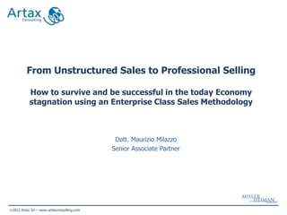 From Unstructured Sales to Professional Selling

          How to survive and be successful in the today Economy
          stagnation using an Enterprise Class Sales Methodology



                                            Dott. Maurizio Milazzo
                                           Senior Associate Partner




2012 Artax Srl – www.artaxconsulting.com
 