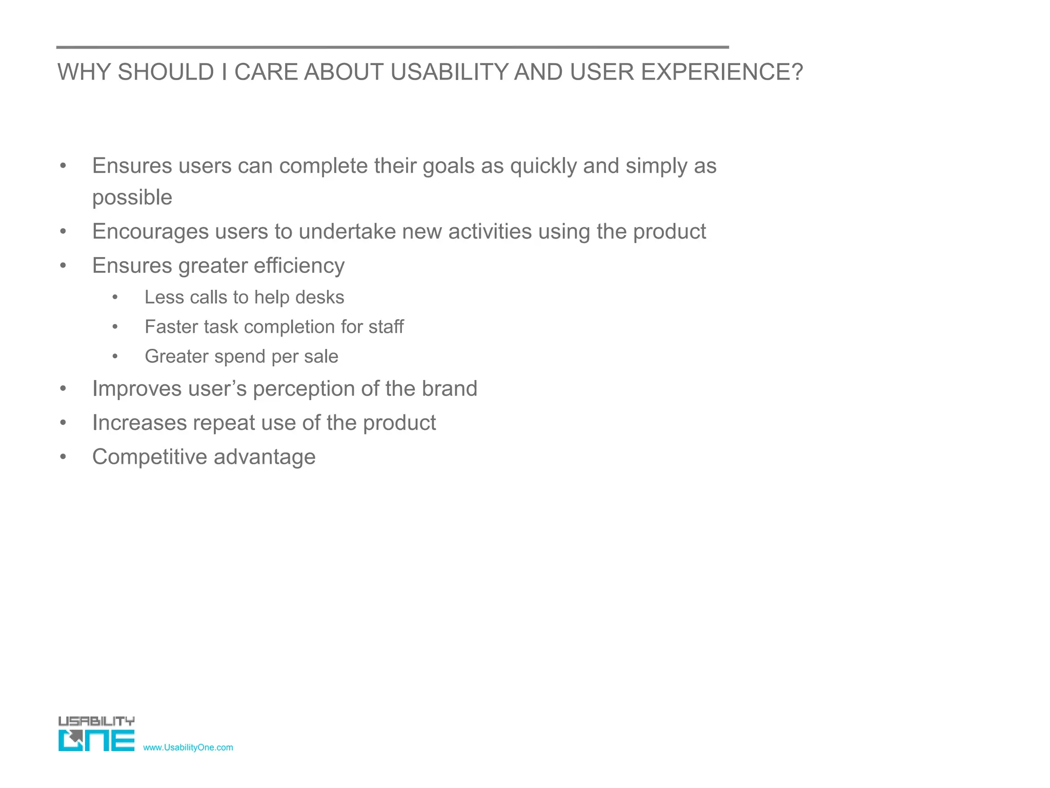 www.UsabilityOne.com
WHY SHOULD I CARE ABOUT USABILITY AND USER EXPERIENCE?
• Ensures users can complete their goals as quickly and simply as
possible
• Encourages users to undertake new activities using the product
• Ensures greater efficiency
• Less calls to help desks
• Faster task completion for staff
• Greater spend per sale
• Improves user’s perception of the brand
• Increases repeat use of the product
• Competitive advantage
 