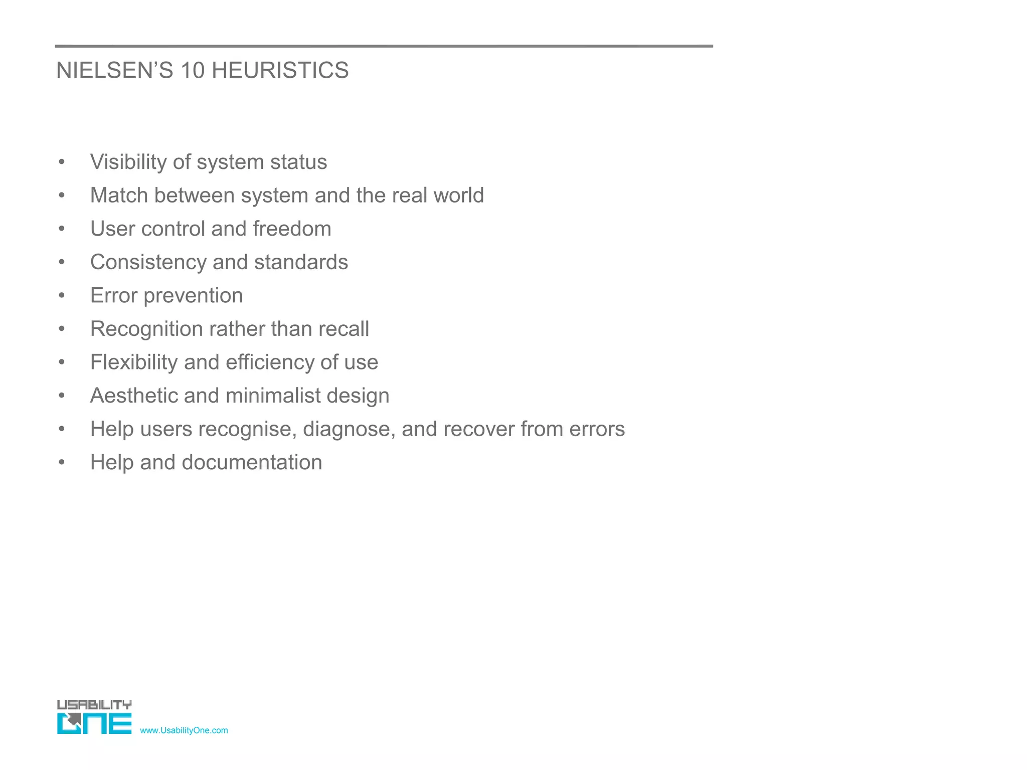 www.UsabilityOne.com
NIELSEN’S 10 HEURISTICS
• Visibility of system status
• Match between system and the real world
• User control and freedom
• Consistency and standards
• Error prevention
• Recognition rather than recall
• Flexibility and efficiency of use
• Aesthetic and minimalist design
• Help users recognise, diagnose, and recover from errors
• Help and documentation
 