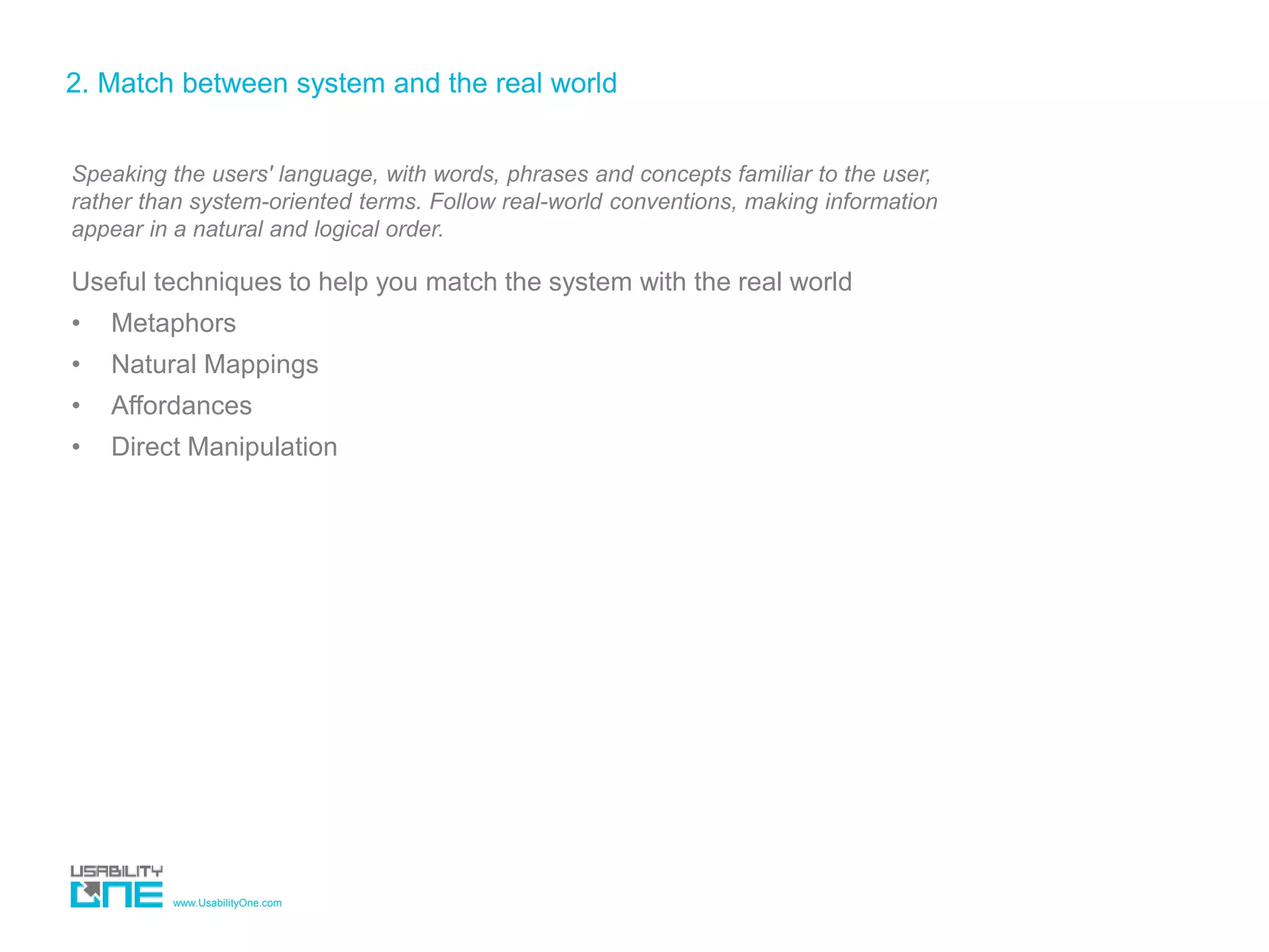 www.UsabilityOne.com
2. Match between system and the real world
Speaking the users' language, with words, phrases and concepts familiar to the user,
rather than system-oriented terms. Follow real-world conventions, making information
appear in a natural and logical order.
Useful techniques to help you match the system with the real world
• Metaphors
• Natural Mappings
• Affordances
• Direct Manipulation
 