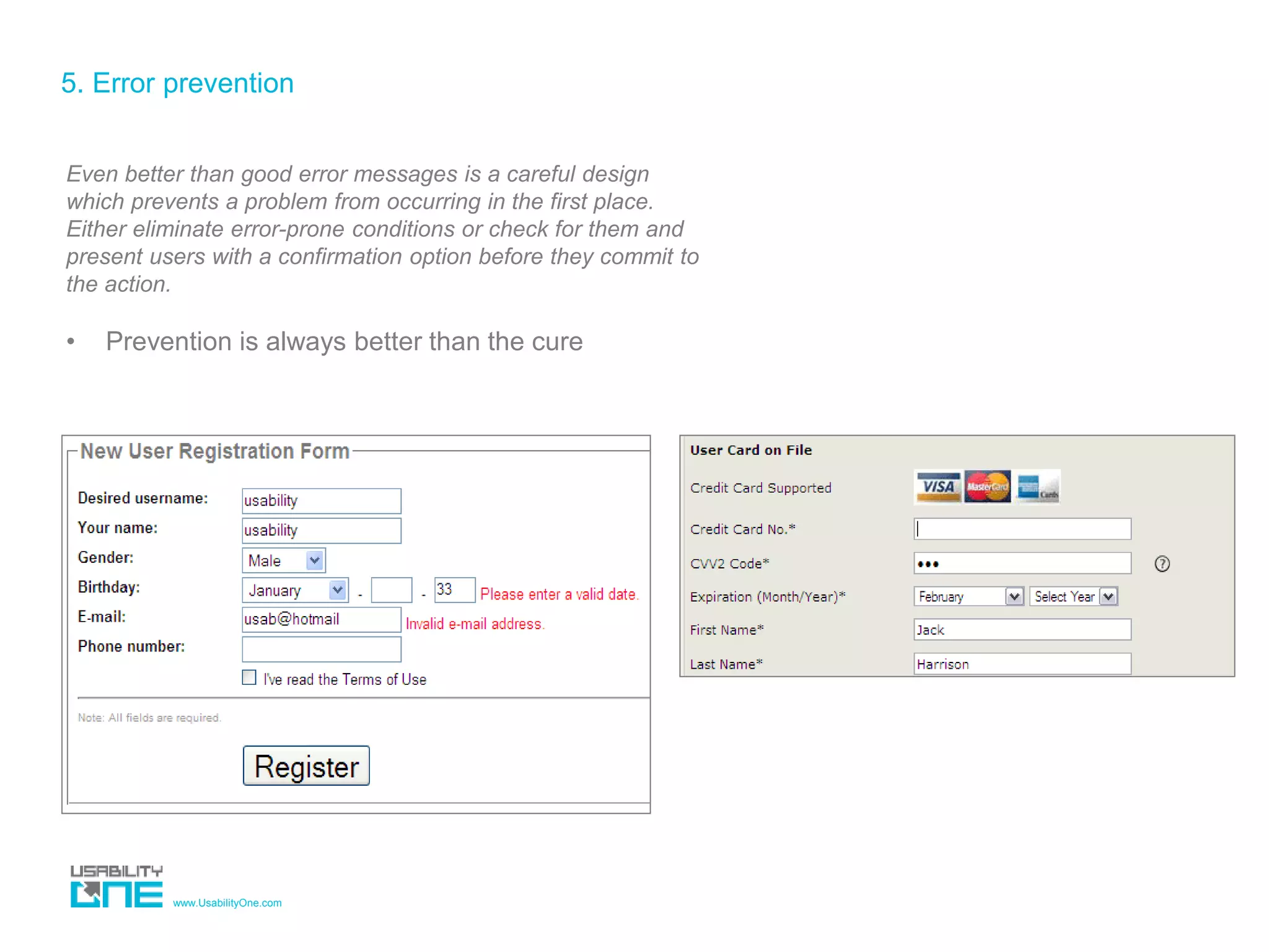 www.UsabilityOne.com
5. Error prevention
Even better than good error messages is a careful design
which prevents a problem from occurring in the first place.
Either eliminate error-prone conditions or check for them and
present users with a confirmation option before they commit to
the action.
• Prevention is always better than the cure
 