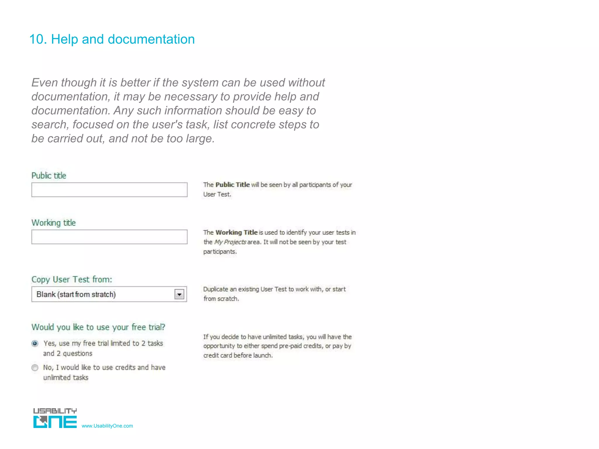 www.UsabilityOne.com
10. Help and documentation
Even though it is better if the system can be used without
documentation, it may be necessary to provide help and
documentation. Any such information should be easy to
search, focused on the user's task, list concrete steps to
be carried out, and not be too large.
 