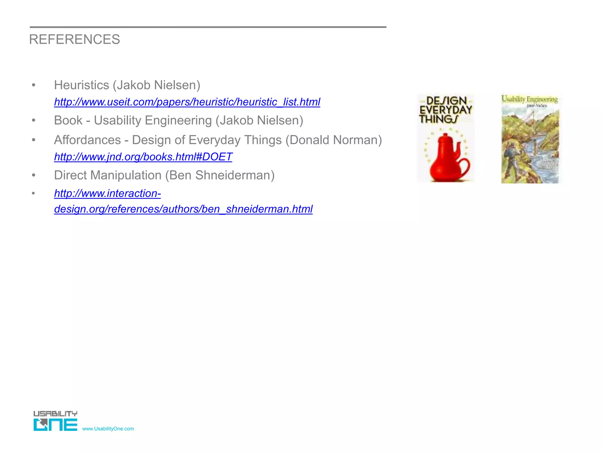 www.UsabilityOne.com
REFERENCES
• Heuristics (Jakob Nielsen)
http://www.useit.com/papers/heuristic/heuristic_list.html
• Book - Usability Engineering (Jakob Nielsen)
• Affordances - Design of Everyday Things (Donald Norman)
http://www.jnd.org/books.html#DOET
• Direct Manipulation (Ben Shneiderman)
• http://www.interaction-
design.org/references/authors/ben_shneiderman.html
 