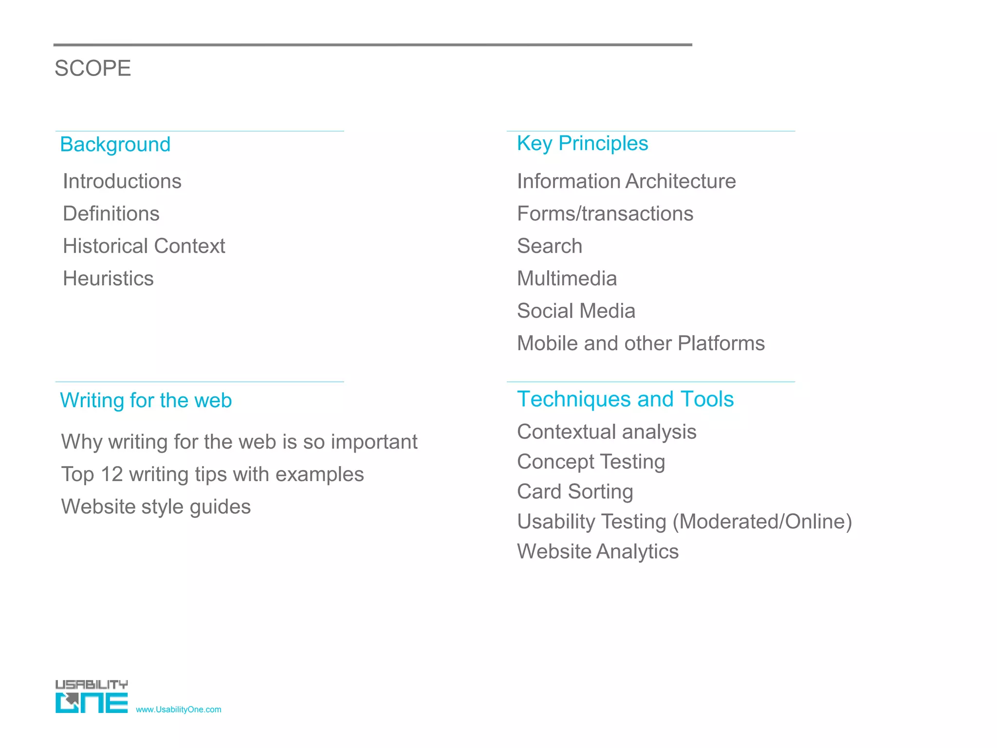 www.UsabilityOne.com
SCOPE
Introductions
Definitions
Historical Context
Heuristics
Background Key Principles
Information Architecture
Forms/transactions
Search
Multimedia
Social Media
Mobile and other Platforms
Writing for the web Techniques and Tools
Why writing for the web is so important
Top 12 writing tips with examples
Website style guides
Contextual analysis
Concept Testing
Card Sorting
Usability Testing (Moderated/Online)
Website Analytics
 