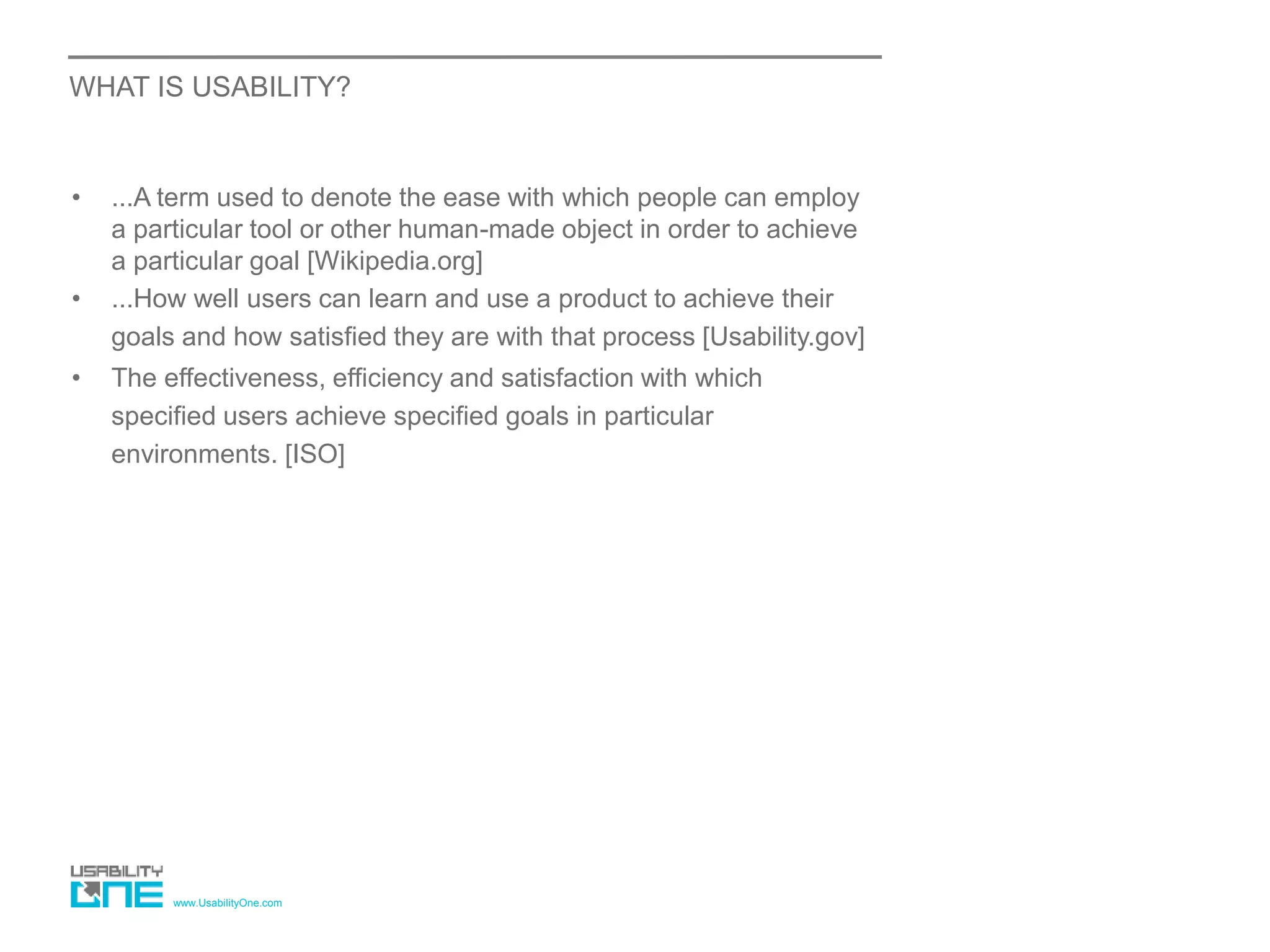 www.UsabilityOne.com
WHAT IS USABILITY?
• ...A term used to denote the ease with which people can employ
a particular tool or other human-made object in order to achieve
a particular goal [Wikipedia.org]
• ...How well users can learn and use a product to achieve their
goals and how satisfied they are with that process [Usability.gov]
• The effectiveness, efficiency and satisfaction with which
specified users achieve specified goals in particular
environments. [ISO]
 