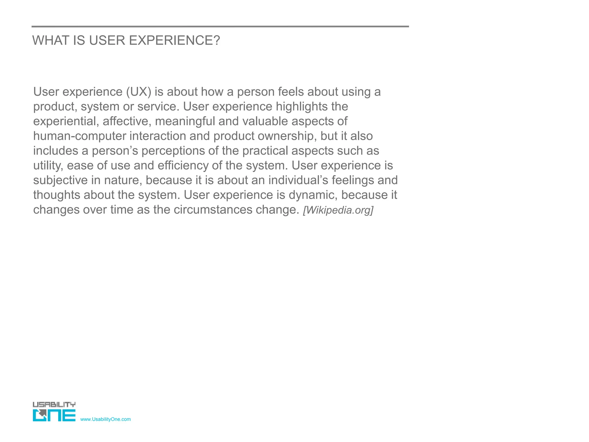 www.UsabilityOne.com
WHAT IS USER EXPERIENCE?
User experience (UX) is about how a person feels about using a
product, system or service. User experience highlights the
experiential, affective, meaningful and valuable aspects of
human-computer interaction and product ownership, but it also
includes a person’s perceptions of the practical aspects such as
utility, ease of use and efficiency of the system. User experience is
subjective in nature, because it is about an individual’s feelings and
thoughts about the system. User experience is dynamic, because it
changes over time as the circumstances change. [Wikipedia.org]
 