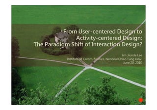 From User-centered Design to
               Activity-centered Design:
The Paradigm Shift of Interaction Design?
                                                   Jim Jiunde Lee
            Institute of Comm. Studies, National Chiao Tung Univ.
                                                    June 20, 2010
 