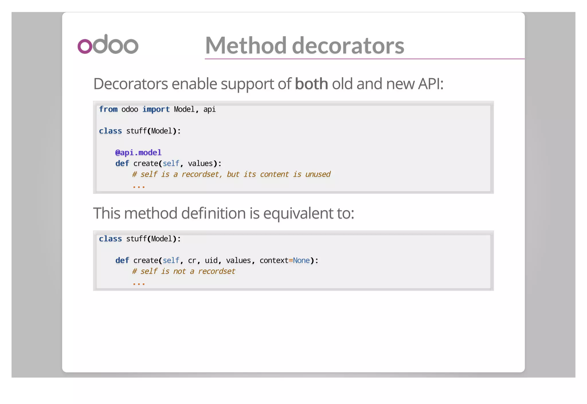 Method decorators
Decorators enable support of bothboth old and new API:
fromfrom odoo importimport Model,, api
classclass stuff((Model):):
@api.model@api.model
defdef create((self,, values):):
# self is a recordset, but its content is unused
......
This method deﬁnition is equivalent to:
classclass stuff((Model):):
defdef create((self,, cr,, uid,, values,, context==None):):
# self is not a recordset
......
 