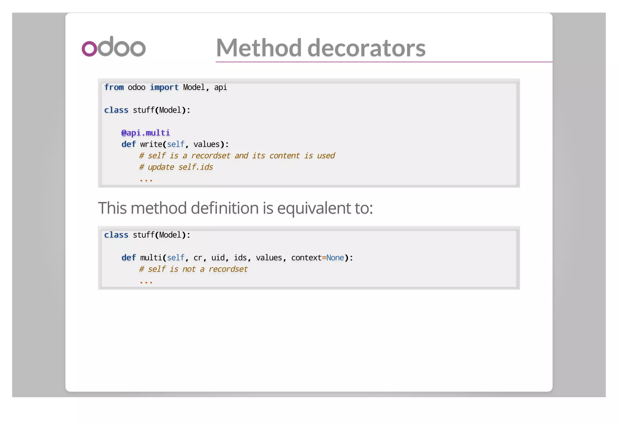 Method decorators
fromfrom odoo importimport Model,, api
classclass stuff((Model):):
@api.multi@api.multi
defdef write((self,, values):):
# self is a recordset and its content is used
# update self.ids
......
This method deﬁnition is equivalent to:
classclass stuff((Model):):
defdef multi((self,, cr,, uid,, ids,, values,, context==None):):
# self is not a recordset
......
 