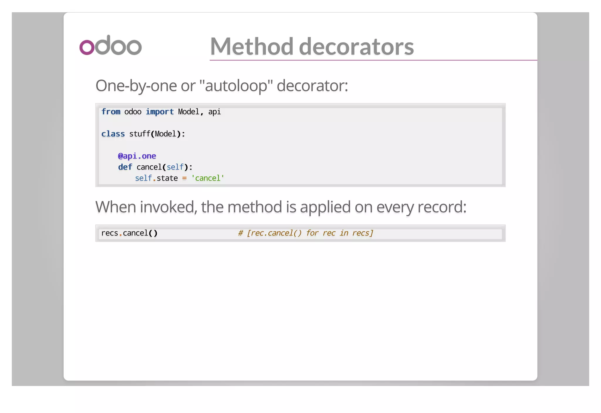 Method decorators
One-by-one or "autoloop" decorator:
fromfrom odoo importimport Model,, api
classclass stuff((Model):):
@api.one@api.one
defdef cancel((self):):
self..state == 'cancel'
When invoked, the method is applied on every record:
recs..cancel()() # [rec.cancel() for rec in recs]
 