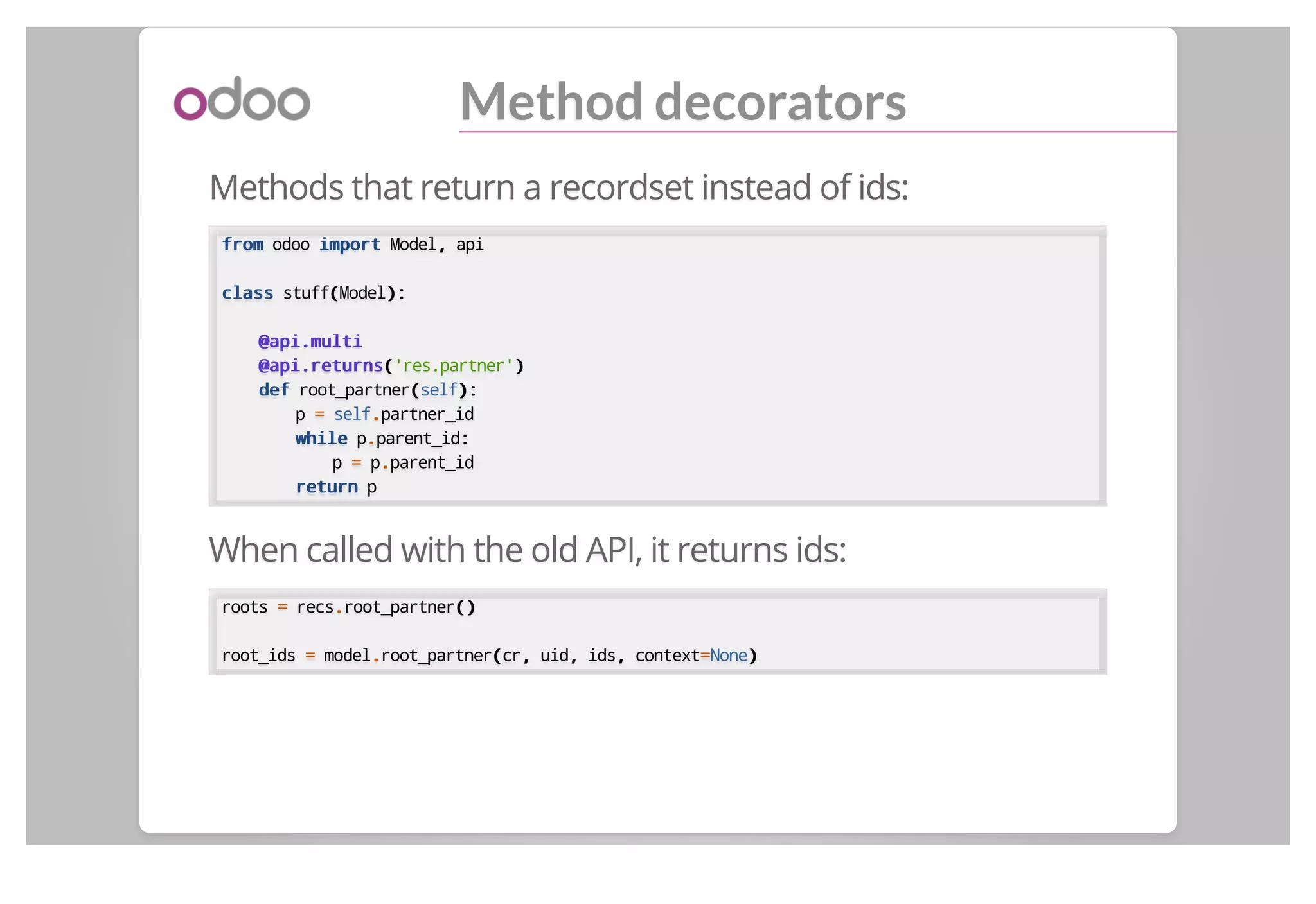 Method decorators
Methods that return a recordset instead of ids:
fromfrom odoo importimport Model,, api
classclass stuff((Model):):
@api.multi@api.multi
@api.returns@api.returns(('res.partner'))
defdef root_partner((self):):
p == self..partner_id
whilewhile p..parent_id::
p == p..parent_id
returnreturn p
When called with the old API, it returns ids:
roots == recs..root_partner()()
root_ids == model..root_partner((cr,, uid,, ids,, context==None))
 
